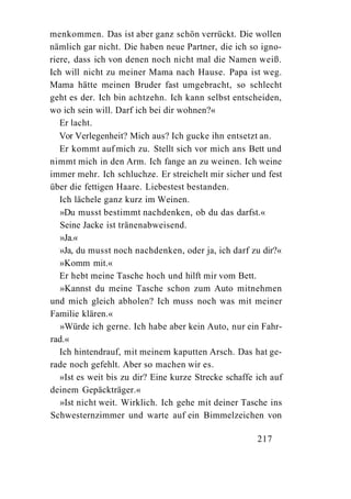 menkommen. Das ist aber ganz schön verrückt. Die wollen
nämlich gar nicht. Die haben neue Partner, die ich so igno-
riere, dass ich von denen noch nicht mal die Namen weiß.
Ich will nicht zu meiner Mama nach Hause. Papa ist weg.
Mama hätte meinen Bruder fast umgebracht, so schlecht
geht es der. Ich bin achtzehn. Ich kann selbst entscheiden,
wo ich sein will. Darf ich bei dir wohnen?«
   Er lacht.
   Vor Verlegenheit? Mich aus? Ich gucke ihn entsetzt an.
   Er kommt auf mich zu. Stellt sich vor mich ans Bett und
nimmt mich in den Arm. Ich fange an zu weinen. Ich weine
immer mehr. Ich schluchze. Er streichelt mir sicher und fest
über die fettigen Haare. Liebestest bestanden.
   Ich lächele ganz kurz im Weinen.
   »Du musst bestimmt nachdenken, ob du das darfst.«
   Seine Jacke ist tränenabweisend.
   »Ja.«
   »Ja, du musst noch nachdenken, oder ja, ich darf zu dir?«
   »Komm mit.«
   Er hebt meine Tasche hoch und hilft mir vom Bett.
   »Kannst du meine Tasche schon zum Auto mitnehmen
und mich gleich abholen? Ich muss noch was mit meiner
Familie klären.«
   »Würde ich gerne. Ich habe aber kein Auto, nur ein Fahr-
rad.«
   Ich hintendrauf, mit meinem kaputten Arsch. Das hat ge-
rade noch gefehlt. Aber so machen wir es.
   »Ist es weit bis zu dir? Eine kurze Strecke schaffe ich auf
deinem Gepäckträger.«
   »Ist nicht weit. Wirklich. Ich gehe mit deiner Tasche ins
Schwesternzimmer und warte auf ein Bimmelzeichen von

                                                       217
 