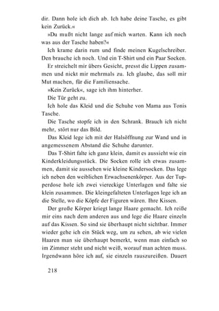 dir. Dann hole ich dich ab. Ich habe deine Tasche, es gibt
kein Zurück.«
   »Du mußt nicht lange auf mich warten. Kann ich noch
was aus der Tasche haben?«
   Ich krame darin rum und finde meinen Kugelschreiber.
Den brauche ich noch. Und ein T-Shirt und ein Paar Socken.
   Er streichelt mir übers Gesicht, presst die Lippen zusam-
men und nickt mir mehrmals zu. Ich glaube, das soll mir
Mut machen, für die Familiensache.
   »Kein Zurück«, sage ich ihm hinterher.
   Die Tür geht zu.
   Ich hole das Kleid und die Schuhe von Mama aus Tonis
Tasche.
   Die Tasche stopfe ich in den Schrank. Brauch ich nicht
mehr, stört nur das Bild.
   Das Kleid lege ich mit der Halsöffnung zur Wand und in
angemessenem Abstand die Schuhe darunter.
   Das T-Shirt falte ich ganz klein, damit es aussieht wie ein
Kinderkleidungsstück. Die Socken rolle ich etwas zusam-
men, damit sie aussehen wie kleine Kindersocken. Das lege
ich neben den weiblichen Erwachsenenkörper. Aus der Tup-
perdose hole ich zwei viereckige Unterlagen und falte sie
klein zusammen. Die kleingefalteten Unterlagen lege ich an
die Stelle, wo die Köpfe der Figuren wären. Ihre Kissen.
   Der große Körper kriegt lange Haare gemacht. Ich reiße
mir eins nach dem anderen aus und lege die Haare einzeln
auf das Kissen. So sind sie überhaupt nicht sichtbar. Immer
wieder gehe ich ein Stück weg, um zu sehen, ab wie vielen
Haaren man sie überhaupt bemerkt, wenn man einfach so
im Zimmer steht und nicht weiß, worauf man achten muss.
Irgendwann höre ich auf, sie einzeln rauszureißen. Dauert

  218
 