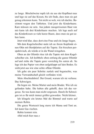 zu lange. Büschelweise rupfe ich sie aus der Kopfhaut raus
und lege sie auf das Kissen, bis ich finde, dass man sie gut
genug erkennen kann. Tut nicht so weh, wie ich dachte. Be-
stimmt wegen den Tabletten. Und jetzt die Kinderhaare.
Kurz müssen sie sein. Aus jedem rausgerissenen Haar von
mir kann ich drei Kinderhaare machen. Ich lege auch auf
das Kinderkissen so viele kurze Haare, dass man sie gut se-
hen kann.
   Jetzt wird klar, dass dort eine Frau und ein Junge liegen.
   Mit dem Kugelschreiber male ich an ihrem Kopfende ei-
nen Ofen mit Herdplatten auf die Tapete. Ein bisschen per-
spektivisch, als würde er in die Wand reingehen.
   Oben an der Ofentür ritze ich die Tapete mit dem Kugel-
schreiber ein. Ich knibbele oben entlang die ganze Ofentür
auf und ziehe die Tapete ganz vorsichtig bis unten ab. So
lege ich das Papier von oben aufgeklappt auf den Boden. Es
sieht jetzt aus wie eine echte offene Ofentür.
   Ich gehe ein paar Schritte zurück und begutachte, was
meine Verwandtschaft gleich vorfinden wird.
   Mein Abschiedsbrief. Der Grund, warum ich sie verlasse.
Das Schweigen.
   Da liegen sie. Meine Mutter und mein Bruder. Wie ich sie
gefunden habe. Die haben alle gehofft, dass ich das ver-
gesse. So was kann man nicht vergessen. Durch ihr Schwei-
gen ist es für mich immer größer geworden. Nicht kleiner.
   Ich klingele ein letztes Mal die Bimmel und warte auf
meinen Robin.
   Die ganze Wartezeit lang starre ich Mama und Toni an.
Ich kann Gas riechen.
   Robin kommt rein.
   »Hol mich hier raus.«

                                                      219
 