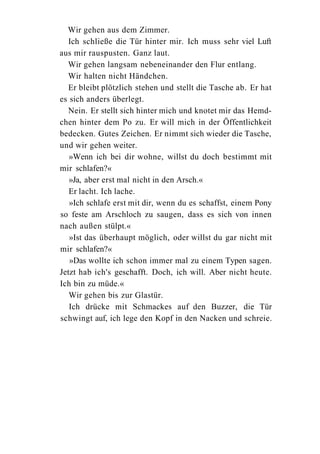 Wir gehen aus dem Zimmer.
  Ich schließe die Tür hinter mir. Ich muss sehr viel Luft
aus mir rauspusten. Ganz laut.
  Wir gehen langsam nebeneinander den Flur entlang.
  Wir halten nicht Händchen.
  Er bleibt plötzlich stehen und stellt die Tasche ab. Er hat
es sich anders überlegt.
  Nein. Er stellt sich hinter mich und knotet mir das Hemd-
chen hinter dem Po zu. Er will mich in der Öffentlichkeit
bedecken. Gutes Zeichen. Er nimmt sich wieder die Tasche,
und wir gehen weiter.
   »Wenn ich bei dir wohne, willst du doch bestimmt mit
mir schlafen?«
   »Ja, aber erst mal nicht in den Arsch.«
   Er lacht. Ich lache.
   »Ich schlafe erst mit dir, wenn du es schaffst, einem Pony
so feste am Arschloch zu saugen, dass es sich von innen
nach außen stülpt.«
   »Ist das überhaupt möglich, oder willst du gar nicht mit
mir schlafen?«
   »Das wollte ich schon immer mal zu einem Typen sagen.
Jetzt hab ich's geschafft. Doch, ich will. Aber nicht heute.
Ich bin zu müde.«
   Wir gehen bis zur Glastür.
   Ich drücke mit Schmackes auf den Buzzer, die Tür
schwingt auf, ich lege den Kopf in den Nacken und schreie.
 
