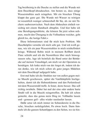 Tag breitbeinig in die Dusche zu stellen und die Wunde mit
dem Duschkopf abzuduschen. Am besten so, dass einige
Wasserstrahlen auch reingehen. Mit ein bisschen Übung
klappt das ganz gut. Die Wunde mit Wasser zu reinigen
ist wesentlich weniger schmerzhaft für Sie, als sie mit Tü-
chern sauberzuwischen. Nach dem Abduschen einfach vor-
sichtig mit einem Handtuch abtupfen. Und hier habe ich
eine Beruhigungstablette, die können Sie jetzt schon neh-
men, macht den Übergang in die Vollnarkose weicher, geht
gleich los, die lustige Fahrt.«
   Diese Informationen sind für mich kein Problem. Mit
Duschköpfen verstehe ich mich sehr gut. Und ich weiß ge-
nau, wie ich ein paar Wasserstrahlen in mich reinbefördert
kriege. Während Robin mich in meinem Rollbett durch
Flure schiebt und ich die Neonröhren über mich hinweg-
sausen sehe, lege ich heimlich die Hand unter der Bettde-
cke auf meinen Venushügel, um mich vor der Operation zu
beruhigen. Ich lenke mich von der Angst ab, indem ich da-
ran denke, wie ich mich schon als ganz junges Mädchen
mit dem Duschkopf aufgegeilt habe.
   Erst mal habe ich die Strahlen nur von außen gegen mei-
ne Muschi geschossen, später die Vanillekipferln hochge-
halten, damit ich die Hahnenkämme und den Perlenrüssel
mit dem Wasserstrahl treffe. Je fester, desto besser. Das soll
richtig zwiebeln. Dabei hat mal der eine oder andere harte
Strahl voll in die Muschi reingetroffen. Da hab ich schon
gemerkt, dass das genau mein Ding ist. Volllaufen lassen
und - genauso geil - alles wieder rauslaufen lassen.
   Dafür setze ich mich immer im Schneidersitz in die Du-
sche, bisschen zurückgelehnt, Po etwas hoch. Dann fum-
mele ich die ganzen Schamlippen zu den Seiten, wo sie hin-

  24
 