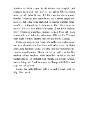 Sondern mit Stolz tragen. In die Schule zum Beispiel. Und
Stunden nach dem Sex läuft es als kleine Überraschung
warm aus der Muschi raus. Ich bin zwar im Klassenraum,
mit den Gedanken aber ganz da, wo das Sperma hergekom-
men ist. Ich sitze selig lächelnd in meiner warmen Sper-
mapfütze, während der Lehrer vorne über Gottesbeweise
spricht. So lässt sich Schule aushalten. Über diese Flüssig-
keitsverbindung zwischen meinen Beinen freue ich mich
immer sehr und schreibe sofort eine SMS an den Verursa-
cher: Dein warmes Sperma läuft mir grad raus! Danke!
   Gedanken zurück zum Bidet. Ich wollte mir noch ausma-
len, wie ich mich mit dem Bidet volllaufen lasse. Es bleibt
aber keine Zeit mehr dafür. Wir sind jetzt im Voroperations-
zimmer angekommen. Kann ich mir ja später weiter Ge-
danken drüber machen. Mein Betäuber ist schon da und
wartet auf uns. Er schließt eine Flasche an meinen Armka-
nal an, hängt sie falsch rum an eine Stange mit Rollen und
sagt, ich soll zählen.
   Robin, der nette Pfleger, geht weg und wünscht viel Er-
folg. Eins, zwei...
 