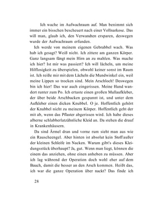 Ich wache im Aufwachraum auf. Man benimmt sich
immer ein bisschen bescheuert nach einer Vollnarkose. Das
will man, glaub ich, den Verwandten ersparen, deswegen
wurde der Aufwachraum erfunden.
   Ich werde von meinem eigenen Gebrabbel wach. Was
hab ich gesagt? Weiß nicht. Ich zittere am ganzen Körper.
Ganz langsam fängt mein Hirn an zu mahlen. Was mache
ich hier? Ist mir was passiert? Ich will lächeln, um meine
Hilflosigkeit zu überspielen, obwohl keiner sonst im Raum
ist. Ich reiße mir mit dem Lächeln die Mundwinkel ein, weil
meine Lippen so trocken sind. Mein Arschloch! Deswegen
bin ich hier! Das war auch eingerissen. Meine Hand wan-
dert runter zum Po. Ich ertaste einen großen Mullaufkleber,
der über beide Arschbacken gespannt ist, und unter dem
Aufkleber einen dicken Knubbel. O je. Hoffentlich gehört
der Knubbel nicht zu meinem Körper. Hoffentlich geht der
mit ab, wenn das Pflaster abgerissen wird. Ich habe dieses
alberne schlabberlatzähnliche Kleid an. Da stehen die drauf
in Krankenhäusern.
   Da sind Ärmel dran und vorne rum sieht man aus wie
ein Rauscheengel. Aber hinten ist absolut kein Stoff außer
der kleinen Schleife im Nacken. Warum gibt's dieses Klei-
dungsstück überhaupt? Ja, gut. Wenn man liegt, können die
einem das anziehen, ohne einen anheben zu müssen. Aber
ich lag während der Operation doch wohl eher auf dem
Bauch, damit die besser an den Arsch kommen. Heißt das,
ich war die ganze Operation über nackt? Das finde ich

  28
 