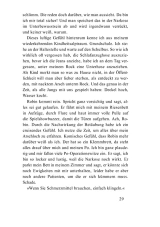 schlimm. Die reden doch darüber, wie man aussieht. Da bin
ich mir total sicher! Und man speichert das in der Narkose
im Unterbewusstsein ab und wird irgendwann verrückt,
und keiner weiß, warum.
   Dieses luftige Gefühl hintenrum kenne ich aus meinem
wiederkehrenden Kindheitsalptraum. Grundschule. Ich ste-
he an der Haltestelle und warte auf den Schulbus. So wie ich
wirklich oft vergessen hab, die Schlafanzughose auszuzie-
hen, bevor ich die Jeans anziehe, habe ich an dem Tag ver-
gessen, unter meinem Rock eine Unterhose anzuziehen.
Als Kind merkt man so was zu Hause nicht, in der Öffent-
lichkeit will man aber lieber sterben, als entdeckt zu wer-
den, mit nacktem Arsch unterm Rock. Und das genau in der
Zeit, als alle Jungs mit uns gespielt haben: Deckel hoch,
Wasser kocht.
   Robin kommt rein. Spricht ganz vorsichtig und sagt, al-
les sei gut gelaufen. Er fährt mich mit meinem Riesenbett
in Aufzüge, durch Flure und haut immer volle Pulle auf
die Spielshowbuzzer, damit die Türen aufgehen. Ach, Ro-
bin. Durch die Nachwirkung der Betäubung habe ich ein
cruisendes Gefühl. Ich nutze die Zeit, um alles über mein
Arschloch zu erfahren. Komisches Gefühl, dass Robin mehr
darüber weiß als ich. Der hat so ein Klemmbrett, da steht
alles drauf über mich und meinen Po. Ich bin ganz plaude-
rig und mir fallen viele Po-Operationswitze ein. Er sagt, ich
bin so locker und lustig, weil die Narkose noch wirkt. Er
parkt mein Bett in meinem Zimmer und sagt, er könnte sich
noch Ewigkeiten mit mir unterhalten, leider habe er aber
noch andere Patienten, um die er sich kümmern muss.
Schade.
   »Wenn Sie Schmerzmittel brauchen, einfach klingeln.«

                                                       29
 