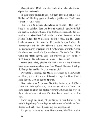 »Wo ist mein Rock und die Unterhose, die ich vor der
Operation anhatte?«
   Er geht zum Fußende von meinem Bett und schlägt die
Decke auf. Da liegt ganz ordendich gefaltet der Rock, und
darauf die Unterhose.
   Das ist die Situation, die Mama so fürchtet. Die Unter-
hose ist so gefaltet, dass der Schritt obenauf liegt. Natürlich
auf rechts, nicht auf links. Und trotzdem kann ich den ge-
trockneten Muschisaftfleck leicht durchschimmern sehen.
Mama findet, das Wichtigste für eine Frau, die ins Kran-
kenhaus kommt, ist, saubere Unterwäsche anzuhaben. Ihr
Hauptargument für übertrieben saubere Wäsche: Wenn
man angefahren wird und ins Krankenhaus kommt, ziehen
die einen aus. Auch die Unterwäsche. Oh mein Gott. Und
wenn die dann sehen, dass die Muschi da ihre normale
Schleimspur hinterlassen hat, dann ... Was dann?
   Mama stellt sich, glaube ich, vor, dass alle im Kranken-
haus dann rumerzählen, was Frau Memel für eine dreckige
Schlampe ist. Außen hui, untenrum pfui.
   Der letzte Gedanke, den Mama vor ihrem Tod am Unfall-
ort hätte, wäre: Seit wie viel Stunden trage ich diese Unter-
hose schon? Gibt es schon Spuren?
   Das Erste, was Ärzte und Sanitäter bei einem blutüber-
strömten Unfallopfer tun, noch vor der Reanimation: mal
kurz einen Blick in die blutdurchtränkte Unterhose werfen,
damit sie wissen, mit was für einer Frau sie es zu tun ha-
ben.
   Robin zeigt mir an der Wand hinter mir ein Kabel mit ei-
nem Klingelknopf dran, legt es neben mein Gesicht auf das
Kissen und geht raus. Brauch ich bestimmt nicht.
   Ich gucke mich in meinem Zimmer um. Alle Wände sind

  30
 