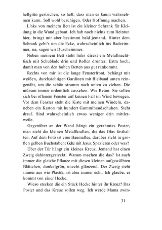 hellgrün gestrichen, so hell, dass man es kaum wahrneh-
men kann. Soll wohl beruhigen. Oder Hoffnung machen.
   Links von meinem Bett ist ein kleiner Schrank für Klei-
dung in die Wand gebaut. Ich hab noch nichts zum Reintun
hier, bringt mir aber bestimmt bald jemand. Hinter dem
Schrank geht's um die Ecke, wahrscheinlich ins Badezim-
mer, na, sagen wir Duschzimmer.
   Neben meinem Bett steht links direkt ein Metallnacht-
tisch mit Schublade drin und Rollen drunter. Extra hoch,
damit man von den hohen Betten aus gut rankommt.
   Rechts von mir ist die lange Fensterfront, behängt mit
weißen, durchsichtigen Gardinen mit Bleiband unten rein-
genäht, um die schön stramm nach unten zu ziehen. Die
müssen immer ordentlich aussehen. Wie Beton. Sie sollen
sich bei offenem Fenster auf keinen Fall im Wind bewegen.
Vor dem Fenster steht die Kiste mit meinen Windeln, da-
neben ein Karton mit hundert Gummihandschuhen. Steht
drauf. Sind wahrscheinlich etwas weniger drin mittler-
weile.
   Gegenüber an der Wand hängt ein gerahmtes Poster,
man sieht die kleinen Metallkrallen, die das Glas festhal-
ten. Auf dem Foto ist eine Baumallee, darüber steht in gro-
ßen gelben Buchstaben: Gehe mit Jesus. Spazieren oder was?
   Über der Tür hängt ein kleines Kreuz. Jemand hat einen
Zweig dahintergesteckt. Warum machen die das? Ist auch
immer die gleiche Pflanze mit diesen kleinen aufgewölbten
Blättchen, dunkelgrün, unecht glänzend. Der Zweig sieht
immer aus wie Plastik, ist aber immer echt. Ich glaube, er
kommt von einer Hecke.
   Wieso stecken die ein Stück Hecke hinter ihr Kreuz? Das
Poster und das Kreuz sollen weg. Ich werde Mama zwin-

                                                      31
 