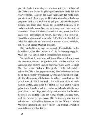 gen, die Sachen abzuhängen. Ich freue mich jetzt schon auf
die Diskussion. Mama ist gläubige Katholikin. Halt. Ich hab
was vergessen. Da oben hängt ein Fernseher. Ich hatte noch
gar nicht nach oben geguckt. Der ist in einen Metallrahmen
gespannt und stark nach vorne gekippt. Als würde er jede
Sekunde auf mich drauf fallen. Ich frage Robin später, ob er
mal dran rütteln kann. Nur um sicherzugehen, dass er nicht
runterfällt. Wenn ich einen Fernseher habe, muss ich doch
auch eine Fernbedienung haben, oder muss ihn immer je-
mand für mich an- und ausmachen? Vielleicht in der Schub-
lade? Ich ziehe sie auf und merke meinen Arsch. Vorsicht,
Helen. Jetzt keinen Quatsch machen.
   Die Fernbedienung liegt in einem der Plastikfächer in der
Schublade. Alles klar. Außer, daß die Betäubung weggeht.
Muss ich jetzt schon nach Schmerzmitteln klingeln?
   Vielleicht wird es nicht so schlimm. Genau, ich warte erst
ein bisschen, um mal zu gucken, wie sich das anfühlt. Ich
versuche über andere Sachen nachzudenken. Zum Beispiel
über das letzte Einhorn. Klappt aber nicht. Ich drücke
schon die Zähne fest gegeneinander, die Gedanken sind nur
noch bei meinem verwundeten Arsch, ich verkrampfe über-
all. Vor allem an den Schultern. So schnell verschwindet die
gute Laune. Robin hatte recht. Ich will aber nicht als wei-
nerlich gelten, grad noch bei Robin so eine große Klappe
gehabt, ein bisschen halt ich noch aus. Ich schließe die Au-
gen. Eine Hand liegt vorsichtig auf meinem Mullaufkle-
berarsch, die andere Hand am Klingelknopf. Ich liege rum,
und die Schmerzen pulsieren. Die Betäubung wird immer
schwächer. In Schüben brennt es an der Wunde. Meine
Muskeln verkrampfen immer mehr. Die Pausen zwischen
den Schüben werden kürzer.

  32
 