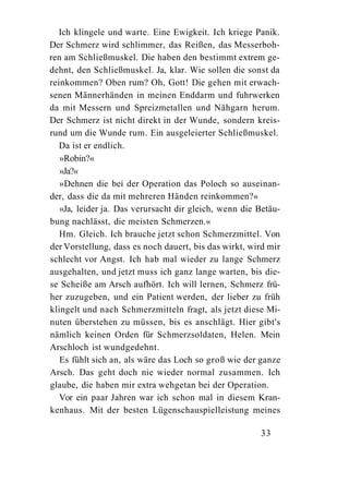 Ich klingele und warte. Eine Ewigkeit. Ich kriege Panik.
Der Schmerz wird schlimmer, das Reißen, das Messerboh-
ren am Schließmuskel. Die haben den bestimmt extrem ge-
dehnt, den Schließmuskel. Ja, klar. Wie sollen die sonst da
reinkommen? Oben rum? Oh, Gott! Die gehen mit erwach-
senen Männerhänden in meinen Enddarm und fuhrwerken
da mit Messern und Spreizmetallen und Nähgarn herum.
Der Schmerz ist nicht direkt in der Wunde, sondern kreis-
rund um die Wunde rum. Ein ausgeleierter Schließmuskel.
   Da ist er endlich.
   »Robin?«
   »Ja?«
   »Dehnen die bei der Operation das Poloch so auseinan-
der, dass die da mit mehreren Händen reinkommen?«
   »Ja, leider ja. Das verursacht dir gleich, wenn die Betäu-
bung nachlässt, die meisten Schmerzen.«
   Hm. Gleich. Ich brauche jetzt schon Schmerzmittel. Von
der Vorstellung, dass es noch dauert, bis das wirkt, wird mir
schlecht vor Angst. Ich hab mal wieder zu lange Schmerz
ausgehalten, und jetzt muss ich ganz lange warten, bis die-
se Scheiße am Arsch aufhört. Ich will lernen, Schmerz frü-
her zuzugeben, und ein Patient werden, der lieber zu früh
klingelt und nach Schmerzmitteln fragt, als jetzt diese Mi-
nuten überstehen zu müssen, bis es anschlägt. Hier gibt's
nämlich keinen Orden für Schmerzsoldaten, Helen. Mein
Arschloch ist wundgedehnt.
   Es fühlt sich an, als wäre das Loch so groß wie der ganze
Arsch. Das geht doch nie wieder normal zusammen. Ich
glaube, die haben mir extra wehgetan bei der Operation.
   Vor ein paar Jahren war ich schon mal in diesem Kran-
kenhaus. Mit der besten Lügenschauspielleistung meines

                                                       33
 