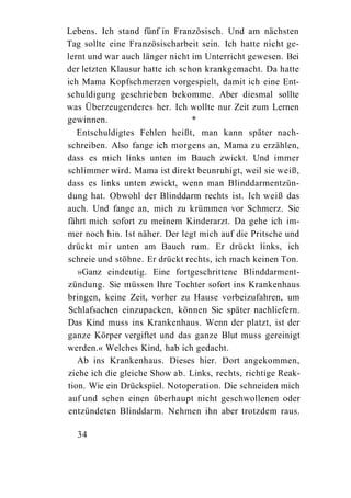 Lebens. Ich stand fünf in Französisch. Und am nächsten
Tag sollte eine Französischarbeit sein. Ich hatte nicht ge-
lernt und war auch länger nicht im Unterricht gewesen. Bei
der letzten Klausur hatte ich schon krankgemacht. Da hatte
ich Mama Kopfschmerzen vorgespielt, damit ich eine Ent-
schuldigung geschrieben bekomme. Aber diesmal sollte
was Überzeugenderes her. Ich wollte nur Zeit zum Lernen
gewinnen.                        *
   Entschuldigtes Fehlen heißt, man kann später nach-
schreiben. Also fange ich morgens an, Mama zu erzählen,
dass es mich links unten im Bauch zwickt. Und immer
schlimmer wird. Mama ist direkt beunruhigt, weil sie weiß,
dass es links unten zwickt, wenn man Blinddarmentzün-
dung hat. Obwohl der Blinddarm rechts ist. Ich weiß das
auch. Und fange an, mich zu krümmen vor Schmerz. Sie
fährt mich sofort zu meinem Kinderarzt. Da gehe ich im-
mer noch hin. Ist näher. Der legt mich auf die Pritsche und
drückt mir unten am Bauch rum. Er drückt links, ich
schreie und stöhne. Er drückt rechts, ich mach keinen Ton.
   »Ganz eindeutig. Eine fortgeschrittene Blinddarment-
zündung. Sie müssen Ihre Tochter sofort ins Krankenhaus
bringen, keine Zeit, vorher zu Hause vorbeizufahren, um
Schlafsachen einzupacken, können Sie später nachliefern.
Das Kind muss ins Krankenhaus. Wenn der platzt, ist der
ganze Körper vergiftet und das ganze Blut muss gereinigt
werden.« Welches Kind, hab ich gedacht.
   Ab ins Krankenhaus. Dieses hier. Dort angekommen,
ziehe ich die gleiche Show ab. Links, rechts, richtige Reak-
tion. Wie ein Drückspiel. Notoperation. Die schneiden mich
auf und sehen einen überhaupt nicht geschwollenen oder
entzündeten Blinddarm. Nehmen ihn aber trotzdem raus.

  34
 