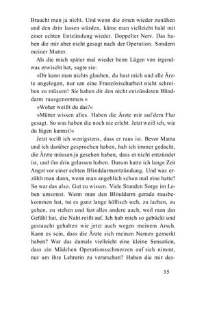 Braucht man ja nicht. Und wenn die einen wieder zunähen
und den drin lassen würden, käme man vielleicht bald mit
einer echten Entzündung wieder. Doppelter Nerv. Das ha-
ben die mir aber nicht gesagt nach der Operation. Sondern
meiner Mutter.
   Als die mich später mal wieder beim Lügen von irgend-
was erwischt hat, sagte sie:
   »Dir kann man nichts glauben, du hast mich und alle Ärz-
te angelogen, nur um eine Französischarbeit nicht schrei-
ben zu müssen! Sie haben dir den nicht entzündeten Blind-
darm rausgenommen.«
   »Woher weißt du das?«
   »Mütter wissen alles. Haben die Ärzte mir auf dem Flur
gesagt. So was haben die noch nie erlebt. Jetzt weiß ich, wie
du lügen kannst!«
   Jetzt weiß ich wenigstens, dass er raus ist. Bevor Mama
und ich darüber gesprochen haben, hab ich immer gedacht,
die Ärzte müssen ja gesehen haben, dass er nicht entzündet
ist, und ihn drin gelassen haben. Darum hatte ich lange Zeit
Angst vor einer echten Blinddarmentzündung. Und was er-
zählt man dann, wenn man angeblich schon mal eine hatte?
So war das also. Gut zu wissen. Viele Stunden Sorge im Le-
ben umsonst. Wenn man den Blinddarm gerade rausbe-
kommen hat, tut es ganz lange höllisch weh, zu lachen, zu
gehen, zu stehen und fast alles andere auch, weil man das
Gefühl hat, die Naht reißt auf. Ich hab mich so gebückt und
gestaucht gehalten wie jetzt auch wegen meinem Arsch.
Kann es sein, dass die Ärzte sich meinen Namen gemerkt
haben? War das damals vielleicht eine kleine Sensation,
dass ein Mädchen Operationsschmerzen auf sich nimmt,
nur um ihre Lehrerin zu verarschen? Haben die mir des-

                                                       35
 