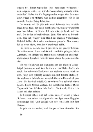 wegen bei dieser Operation jetzt besonders wehgetan -
och, abgerutscht -, um mir die Verarschung damals heim-
zuzahlen? Habe ich Verfolgungswahn wegen den Schmer-
zen? Wegen den Mitteln? Was ist hier eigentlich los? Es tut
so weh. Robin. Bring Tabletten.
   Da kommt er! Er gibt mir zwei Tabletten und erzählt
irgendwas dazu. Ich kann nicht zuhören, bin zu verkrampft
von den Schmerzschüben. Ich schlucke sie beide auf ein-
mal. Die sollen schnell wirken, jetzt. Um mich zu beruhi-
gen, lege ich wieder eine Hand auf meinen Venushügel.
Hab ich früher als Kind schon immer gemacht. Nur wusste
ich da noch nicht, dass das Venushügel heißt.
   Für mich ist das die wichtigste Stelle am ganzen Körper.
So schön warm. Auch perfekt auf Handhöhe gelegen. Mein
Zentrum. Ich schiebe die Hand in die Unterhose und strei-
chele da ein bisschen rum. So kann ich am besten einschla-
fen.
   Ich rolle mich wie ein Eichhörnchen um meinen Venus-
hügel herum ein, und kurz bevor ich einschlafe, denke ich
noch, ich habe eine Kackwurst aus meinem Arsch raushän-
gen. Fühlt sich wirklich genauso an, mit diesem Mullstop-
fen da hinten. Ich träume, dass ich über ein Riesenfeld spa-
ziere. Ein Pastinakenfeld. Ganz weit entfernt sehe ich einen
Mann. Einen Nordic-Walker. Ein nördlicher Geher. Diese
Typen mit den Stöcken. Ich denke: Guck mal, Helen, ein
Mann mit vier Beinen.
   Er kommt näher, und ich sehe, dass er seinen großen
Schwanz aus seiner aerodynamischen Sportstretchleggins
raushängen hat. Und denke: Ach nee, ein Mann mit fünf
Beinen.
   Er geht an mir vorbei, und ich gucke ihm hinterher. Zu

  36
 