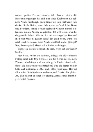 meiner großen Freude entdecke ich, dass er hinten die
Hose runtergezogen hat und eine lange Kackwurst aus sei-
nem Arsch raushängt, noch länger als sein Schwanz. Ich
denke: Sechs Beine, wow. Ich wache auf und habe Durst
und Schmerz. Meine Venushügelhand wandert einmal hin-
tenrum, um die Wunde zu ertasten. Ich will sehen, was die
da gemacht haben. Wie soll ich mir das angucken können?
In meine Muschi gucken schaff ich grad noch, wenn ich
mich stark verrenke. Aber Arsch schaff ich nicht. Spiegel?
Nee, Fotoapparat! Mama soll mir den mitbringen.
   Wollte sie nicht eigentlich da sein, wenn ich aufwache?
Mailbox.
   »Ich bin's. Wenn du kommst, bringst du bitte unseren
Fotoapparat mit? Und könntest du die Kerne aus meinem
Zimmer abschütten und vorsichtig in Papier einwickeln,
damit die Wurzeln nicht abbrechen? Und die leeren Gläser
bitte auch mitbringen. Aber nicht offen reintragen. Hier ist
alles außer Schnittblumen verboten, ok? Danke. Bis gleich.
Ah, und kannst du noch so dreißig Zahnstocher mitbrin-
gen, bitte? Danke.«
 