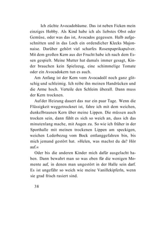 Ich züchte Avocadobäume. Das ist neben Ficken mein
einziges Hobby. Als Kind habe ich als liebstes Obst oder
Gemüse, oder was das ist, Avocados gegessen. Halb aufge-
schnitten und in das Loch ein ordendicher Klecks Majon-
naise. Darüber gehört viel scharfes Rosenpaprikapulver.
Mit dem großen Kern aus der Frucht habe ich nach dem Es-
sen gespielt. Meine Mutter hat damals immer gesagt, Kin-
der brauchen kein Spielzeug, eine schimmelige Tomate
oder ein Avocadokern tun es auch.
   Am Anfang ist der Kern vom Avocadoöl noch ganz glit-
schig und schleimig. Ich reibe ihn meinen Handrücken und
die Arme hoch. Verteile den Schleim überall. Dann muss
der Kern trocknen.
   Auf der Heizung dauert das nur ein paar Tage. Wenn die
Flüssigkeit weggetrocknet ist, fahre ich mit dem weichen,
dunkelbraunen Kern über meine Lippen. Die müssen auch
trocken sein, dann fühlt es sich so weich an, dass ich das
minutenlang mache, mit Augen zu. So wie ich früher in der
Sporthalle mit meinen trockenen Lippen am speckigen,
weichen Lederbezug vom Bock entlanggefahren bin, bis
mich jemand gestört hat. »Helen, was machst du da? Hör
auf.«
   Oder bis die anderen Kinder mich dafür ausgelacht ha-
ben. Dann bewahrt man so was eben für die wenigen Mo-
mente auf, in denen man ungestört in der Halle sein darf.
Es ist ungefähr so weich wie meine Vanillekipferln, wenn
sie grad frisch rasiert sind.

  38
 
