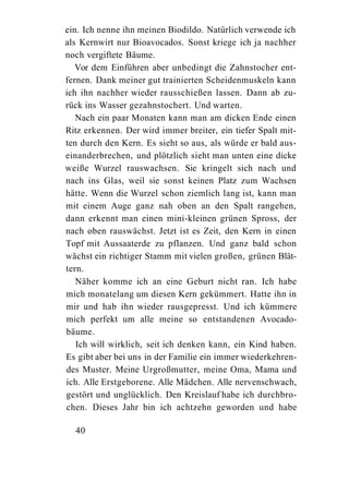 ein. Ich nenne ihn meinen Biodildo. Natürlich verwende ich
als Kernwirt nur Bioavocados. Sonst kriege ich ja nachher
noch vergiftete Bäume.
   Vor dem Einführen aber unbedingt die Zahnstocher ent-
fernen. Dank meiner gut trainierten Scheidenmuskeln kann
ich ihn nachher wieder rausschießen lassen. Dann ab zu-
rück ins Wasser gezahnstochert. Und warten.
   Nach ein paar Monaten kann man am dicken Ende einen
Ritz erkennen. Der wird immer breiter, ein tiefer Spalt mit-
ten durch den Kern. Es sieht so aus, als würde er bald aus-
einanderbrechen, und plötzlich sieht man unten eine dicke
weiße Wurzel rauswachsen. Sie kringelt sich nach und
nach ins Glas, weil sie sonst keinen Platz zum Wachsen
hätte. Wenn die Wurzel schon ziemlich lang ist, kann man
mit einem Auge ganz nah oben an den Spalt rangehen,
dann erkennt man einen mini-kleinen grünen Spross, der
nach oben rauswächst. Jetzt ist es Zeit, den Kern in einen
Topf mit Aussaaterde zu pflanzen. Und ganz bald schon
wächst ein richtiger Stamm mit vielen großen, grünen Blät-
tern.
   Näher komme ich an eine Geburt nicht ran. Ich habe
mich monatelang um diesen Kern gekümmert. Hatte ihn in
mir und hab ihn wieder rausgepresst. Und ich kümmere
mich perfekt um alle meine so entstandenen Avocado-
bäume.
   Ich will wirklich, seit ich denken kann, ein Kind haben.
Es gibt aber bei uns in der Familie ein immer wiederkehren-
des Muster. Meine Urgroßmutter, meine Oma, Mama und
ich. Alle Erstgeborene. Alle Mädchen. Alle nervenschwach,
gestört und unglücklich. Den Kreislauf habe ich durchbro-
chen. Dieses Jahr bin ich achtzehn geworden und habe

  40
 