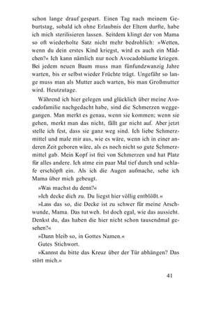 schon lange drauf gespart. Einen Tag nach meinem Ge-
burtstag, sobald ich ohne Erlaubnis der Eltern durfte, habe
ich mich sterilisieren lassen. Seitdem klingt der von Mama
so oft wiederholte Satz nicht mehr bedrohlich: »Wetten,
wenn du dein erstes Kind kriegst, wird es auch ein Mäd-
chen?« Ich kann nämlich nur noch Avocadobäume kriegen.
Bei jedem neuen Baum muss man fünfundzwanzig Jahre
warten, bis er selbst wieder Früchte trägt. Ungefähr so lan-
ge muss man als Mutter auch warten, bis man Großmutter
wird. Heutzutage.
   Während ich hier gelegen und glücklich über meine Avo-
cadofamilie nachgedacht habe, sind die Schmerzen wegge-
gangen. Man merkt es genau, wenn sie kommen; wenn sie
gehen, merkt man das nicht, fällt gar nicht auf. Aber jetzt
stelle ich fest, dass sie ganz weg sind. Ich liebe Schmerz-
mittel und male mir aus, wie es wäre, wenn ich in einer an-
deren Zeit geboren wäre, als es noch nicht so gute Schmerz-
mittel gab. Mein Kopf ist frei von Schmerzen und hat Platz
für alles andere. Ich atme ein paar Mal tief durch und schla-
fe erschöpft ein. Als ich die Augen aufmache, sehe ich
Mama über mich gebeugt.
   »Was machst du denn?«
   »Ich decke dich zu. Du liegst hier völlig entblößt.«
   »Lass das so, die Decke ist zu schwer für meine Arsch-
wunde, Mama. Das tut weh. Ist doch egal, wie das aussieht.
Denkst du, das haben die hier nicht schon tausendmal ge-
sehen?«
   »Dann bleib so, in Gottes Namen.«
   Gutes Stichwort.
   »Kannst du bitte das Kreuz über der Tür abhängen? Das
stört mich.«

                                                       41
 