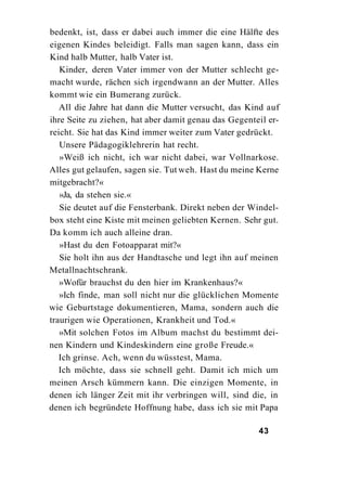 bedenkt, ist, dass er dabei auch immer die eine Hälfte des
eigenen Kindes beleidigt. Falls man sagen kann, dass ein
Kind halb Mutter, halb Vater ist.
   Kinder, deren Vater immer von der Mutter schlecht ge-
macht wurde, rächen sich irgendwann an der Mutter. Alles
kommt wie ein Bumerang zurück.
   All die Jahre hat dann die Mutter versucht, das Kind auf
ihre Seite zu ziehen, hat aber damit genau das Gegenteil er-
reicht. Sie hat das Kind immer weiter zum Vater gedrückt.
   Unsere Pädagogiklehrerin hat recht.
   »Weiß ich nicht, ich war nicht dabei, war Vollnarkose.
Alles gut gelaufen, sagen sie. Tut weh. Hast du meine Kerne
mitgebracht?«
   »Ja, da stehen sie.«
   Sie deutet auf die Fensterbank. Direkt neben der Windel-
box steht eine Kiste mit meinen geliebten Kernen. Sehr gut.
Da komm ich auch alleine dran.
   »Hast du den Fotoapparat mit?«
   Sie holt ihn aus der Handtasche und legt ihn auf meinen
Metallnachtschrank.
   »Wofür brauchst du den hier im Krankenhaus?«
   »Ich finde, man soll nicht nur die glücklichen Momente
wie Geburtstage dokumentieren, Mama, sondern auch die
traurigen wie Operationen, Krankheit und Tod.«
   »Mit solchen Fotos im Album machst du bestimmt dei-
nen Kindern und Kindeskindern eine große Freude.«
   Ich grinse. Ach, wenn du wüsstest, Mama.
   Ich möchte, dass sie schnell geht. Damit ich mich um
meinen Arsch kümmern kann. Die einzigen Momente, in
denen ich länger Zeit mit ihr verbringen will, sind die, in
denen ich begründete Hoffnung habe, dass ich sie mit Papa

                                                      43
 