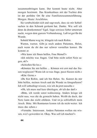 zusammenbringen kann. Der kommt heute nicht. Aber
morgen bestimmt. Das Krankenhaus mit der Tochter drin
ist der perfekte Ort für eine Familienzusammenführung.
Morgen. Heute: Arschfotos.
   Sie verabschiedet sich und sagt noch, dass sie mir Schlaf-
sachen in den Schrank geräumt hat. Danke. Wie soll ich
denn da drankommen? Egal, liege sowieso lieber untenrum
nackt, wegen dem ganzen Verbandszeug. Luft ist gut für die
Wunde.
   Sobald Mama weg ist, klingele ich nach Robin.
   Warten, warten. Gibt ja noch andere Patienten, Helen,
auch wenn du dir das nur schwer vorstellen kannst. Da
kommt er.
   »Wie kann ich Ihnen helfen, Frau Memel?«
   »Ich möchte was fragen. Und bitte nicht sofort Nein sa-
gen, ok?«
   »Schießen Sie los.«
   »Könnten Sie mir helfen ... Können wir erst mal das Sie-
zen weglassen? Wenn ich so was frage, passt Siezen nicht.«
   »Klar. Gerne.«
   »Du bist Robin, und ich bin Helen. So. Kannst du mir
bitte helfen, meinen Arsch und die Wunde zu fotografieren?
Ich will unbedingt wissen, wie ich da jetzt aussehe.«
   »Oh, ich muss mal kurz überlegen, ob ich das darf.«
   »Bitte, ich werde sonst wahnsinnig. Anders kriege ich
nicht raus, was die da gemacht haben. Weißt du doch, der
Notz kann das nicht erklären. Und ist ja schließlich mein
Arsch. Bitte. Mit Rumtasten komm ich da nicht weiter. Ich
muss das sehen.«
   »Verstehe. Interessant. Andere Patienten wollen nie wis-
sen, wie's geworden ist. Okay. Was soll ich machen?«

  44
 