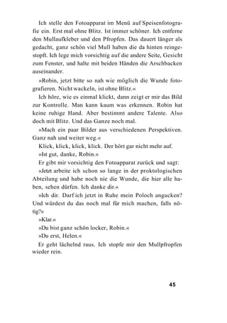 Ich stelle den Fotoapparat im Menü auf Speisenfotogra-
fie ein. Erst mal ohne Blitz. Ist immer schöner. Ich entferne
den Mullaufkleber und den Pfropfen. Das dauert länger als
gedacht, ganz schön viel Mull haben die da hinten reinge-
stopft. Ich lege mich vorsichtig auf die andere Seite, Gesicht
zum Fenster, und halte mit beiden Händen die Arschbacken
auseinander.
   »Robin, jetzt bitte so nah wie möglich die Wunde foto-
grafieren. Nicht wackeln, ist ohne Blitz.«
   Ich höre, wie es einmal klickt, dann zeigt er mir das Bild
zur Kontrolle. Man kann kaum was erkennen. Robin hat
keine ruhige Hand. Aber bestimmt andere Talente. Also
doch mit Blitz. Und das Ganze noch mal.
   »Mach ein paar Bilder aus verschiedenen Perspektiven.
Ganz nah und weiter weg.«
   Klick, klick, klick, klick. Der hört gar nicht mehr auf.
   »Ist gut, danke, Robin.«
   Er gibt mir vorsichtig den Fotoapparat zurück und sagt:
   »Jetzt arbeite ich schon so lange in der proktologischen
Abteilung und habe noch nie die Wunde, die hier alle ha-
ben, sehen dürfen. Ich danke dir.«
   »Ich dir. Darf ich jetzt in Ruhe mein Poloch angucken?
Und würdest du das noch mal für mich machen, falls nö-
tig?«
   »Klar.«
   »Du bist ganz schön locker, Robin.«
   »Du erst, Helen.«
  Er geht lächelnd raus. Ich stopfe mir den Mullpfropfen
wieder rein.




                                                        45
 