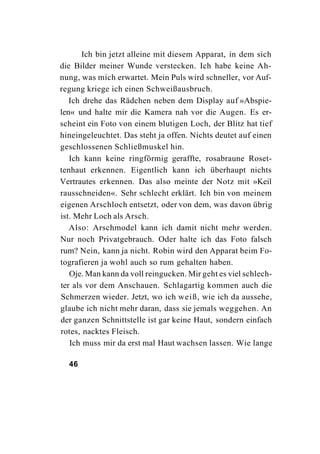 Ich bin jetzt alleine mit diesem Apparat, in dem sich
die Bilder meiner Wunde verstecken. Ich habe keine Ah-
nung, was mich erwartet. Mein Puls wird schneller, vor Auf-
regung kriege ich einen Schweißausbruch.
   Ich drehe das Rädchen neben dem Display auf »Abspie-
len« und halte mir die Kamera nah vor die Augen. Es er-
scheint ein Foto von einem blutigen Loch, der Blitz hat tief
hineingeleuchtet. Das steht ja offen. Nichts deutet auf einen
geschlossenen Schließmuskel hin.
   Ich kann keine ringförmig geraffte, rosabraune Roset-
tenhaut erkennen. Eigentlich kann ich überhaupt nichts
Vertrautes erkennen. Das also meinte der Notz mit »Keil
rausschneiden«. Sehr schlecht erklärt. Ich bin von meinem
eigenen Arschloch entsetzt, oder von dem, was davon übrig
ist. Mehr Loch als Arsch.
   Also: Arschmodel kann ich damit nicht mehr werden.
Nur noch Privatgebrauch. Oder halte ich das Foto falsch
rum? Nein, kann ja nicht. Robin wird den Apparat beim Fo-
tografieren ja wohl auch so rum gehalten haben.
   Oje. Man kann da voll reingucken. Mir geht es viel schlech-
ter als vor dem Anschauen. Schlagartig kommen auch die
Schmerzen wieder. Jetzt, wo ich weiß, wie ich da aussehe,
glaube ich nicht mehr daran, dass sie jemals weggehen. An
der ganzen Schnittstelle ist gar keine Haut, sondern einfach
rotes, nacktes Fleisch.
   Ich muss mir da erst mal Haut wachsen lassen. Wie lange

  46
 