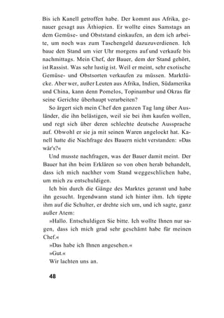 Bis ich Kanell getroffen habe. Der kommt aus Afrika, ge-
nauer gesagt aus Äthiopien. Er wollte eines Samstags an
dem Gemüse- und Obststand einkaufen, an dem ich arbei-
te, um noch was zum Taschengeld dazuzuverdienen. Ich
baue den Stand um vier Uhr morgens auf und verkaufe bis
nachmittags. Mein Chef, der Bauer, dem der Stand gehört,
ist Rassist. Was sehr lustig ist. Weil er meint, sehr exotische
Gemüse- und Obstsorten verkaufen zu müssen. Marktlü-
cke. Aber wer, außer Leuten aus Afrika, Indien, Südamerika
und China, kann denn Pomelos, Topinambur und Okras für
seine Gerichte überhaupt verarbeiten?
    So ärgert sich mein Chef den ganzen Tag lang über Aus-
länder, die ihn belästigen, weil sie bei ihm kaufen wollen,
und regt sich über deren schlechte deutsche Aussprache
auf. Obwohl er sie ja mit seinen Waren angelockt hat. Ka-
nell hatte die Nachfrage des Bauern nicht verstanden: »Das
wär's?«
    Und musste nachfragen, was der Bauer damit meint. Der
Bauer hat ihn beim Erklären so von oben herab behandelt,
dass ich mich nachher vom Stand weggeschlichen habe,
um mich zu entschuldigen.
    Ich bin durch die Gänge des Marktes gerannt und habe
ihn gesucht. Irgendwann stand ich hinter ihm. Ich tippte
ihm auf die Schulter, er drehte sich um, und ich sagte, ganz
außer Atem:
    »Hallo. Entschuldigen Sie bitte. Ich wollte Ihnen nur sa-
 gen, dass ich mich grad sehr geschämt habe für meinen
 Chef.«
    »Das habe ich Ihnen angesehen.«
    »Gut.«
    Wir lachten uns an.

  48
 