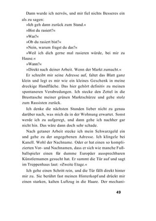 Dann wurde ich nervös, und mir fiel nichts Besseres ein
als zu sagen:
   »Ich geh dann zurück zum Stand.«
   »Bist du rasiert?«
  »Was?«
  »Ob du rasiert bist?«
  »Nein, warum fragst du das?«
  »Weil ich dich gerne mal rasieren würde, bei mir zu
Hause.«
  »Wann?«
  »Direkt nach deiner Arbeit. Wenn der Markt zumacht.«
  Er schreibt mir seine Adresse auf, faltet das Blatt ganz
klein und legt es mir wie ein kleines Geschenk in meine
dreckige Handfläche. Das hier gehört definitiv zu meinen
spontaneren Verabredungen. Ich stecke den Zettel in die
Brusttasche meiner grünen Marktschürze und gehe stolz
zum Rassisten zurück.
  Ich denke die nächsten Stunden lieber nicht zu genau
darüber nach, was mich da in der Wohnung erwartet. Sonst
werde ich zu aufgeregt, und dann gehe ich nachher gar
nicht hin. Das wäre dann doch sehr schade.
   Nach getaner Arbeit stecke ich mein Schwarzgeld ein
und gehe zu der angegebenen Adresse. Ich klingele bei
Kanell. Wohl der Nachname. Oder er hat einen so kompli-
zierten Vor- und Nachnamen, dass er sich wie manche Fuß-
ballspieler einen für dumme Europäer aussprechbaren
Künstlernamen gesucht hat. Er summt die Tür auf und sagt
im Treppenhaus laut: »Zweite Etage.«
  Ich gehe einen Schritt rein, und die Tür fällt direkt hinter
mir zu. Sie berührt fast meinen Hinterkopf und drückt mir
einen starken, kalten Luftzug in die Haare. Der mechani-

                                                        49
 