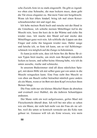 sche Zuzieh-Arm ist zu stark eingestellt. Da gibt es irgend-
wo oben eine Schraube, die man lockern muss, dann geht
die Tür etwas eleganter zu. Hat mein Vater mir beigebracht.
Wenn ich hier öfters hindarf, bring ich mal einen Kreuz-
schraubenzieher mit und regel das.
   Ich hebe meinen Rock hoch und rutsche mit der Hand in
die Unterhose, ich schiebe meinen Mittelfinger tief in die
Muschi rein, lasse ihn kurz da in der Wärme und ziehe ihn
wieder raus. Ich mache den Mund auf und stecke den
Mittelfinger ganz weit rein. Ich schließe die Lippen um den
Finger und ziehe ihn langsam wieder raus. Dabei sauge
und lutsche ich, so feste ich kann, um so viel Schleimge-
schmack wie möglich auf die Zunge zu bekommen.
   Es kann ja nicht sein, dass ich beim Sex die Beine für ei-
nen Typen breit mache, um mich zum Beispiel ordentlich
lecken zu lassen, und selber keine Ahnung habe, wie ich da
unten aussehe, rieche und schmecke.
   In unserem Badezimmer sind all diese nützlichen Spie-
gel, mit deren Hilfe ich mir selber ganz gut von unten in die
Muschi reingucken kann. Eine Frau sieht ihre Muschi so
von oben am Bauch vorbei betrachtet nämlich ganz anders
als ein Mann, wenn er im Bett mit dem Kopf zwischen ihren
Beinen hängt.
   Die Frau sieht nur ein kleines Büschel Haare da abstehen
und eventuell zwei Hubbel, die die äußeren Schamlippen
andeuten.
   Der Mann sieht ein weit aufgerissenes, geiles Maul mit
Fleischzotteln überall dran. Ich will bei mir alles so sehen
wie ein Mann; der sieht halt mehr von der Frau als sie sel-
ber, weil die unten so komisch versteckt um die Ecke rum
gebaut ist. Genauso will ich als Erste wissen, wie mein

  50
 