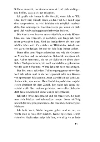 Schleim aussieht, riecht und schmeckt. Und nicht da liegen
und hoffen, dass alles gut ankommt.
   Ich greife mir immer in die Muschi, wenn ich auf Klo
sitze, kurz vorm Pinkeln mach ich den Test. Mit dem Finger
drin rumprorkeln, so viel Schleim wie möglich rausbud-
deln, dran schnuppern. Riecht meistens gut, wenn ich nicht
grad viel Knoblauch gegessen habe oder Indisch.
  Die Konsistenz ist sehr unterschiedlich, mal wie Hütten-
käse, mal wie Olivenöl, je nachdem, wie lange ich mich
nicht gewaschen habe. Und das hängt davon ab, mit wem
ich Sex haben will. Viele stehen auf Hüttenkäse. Würde man
erst gar nicht denken. Ist aber so. Ich frage immer vorher.
   Dann alles vom Finger ablutschen und wie ein Gourmet
im Mund hin und her schmecken. Schmeckt meistens sehr
gut. Außer manchmal, da hat der Schleim so einen säuer-
lichen Nachgeschmack, bin noch nicht dahintergekommen,
wo das dann herkommt. Werde ich aber noch rauskriegen.
  Der Test muss bei jedem Toilettengang gemacht werden,
weil ich schon mal in die Verlegenheit oder den Genuss
von spontanem Sex komme. Auch da will ich auf dem Lau-
fenden sein, was meine Muschischleimproduktion angeht.
Helen überlässt nix dem Zufall. Erst wenn ich genau Be-
scheid weiß über meinen geliebten, wertvollen Schleim,
darf den ein Mann mit seiner Zunge aufschlecken.
  Ich habe fertig geschmeckt und bin begeistert. So kann
man sich blicken und schmecken lassen. Etwas trüffelig
und alt der Smegmageschmack, das macht die Männer geil.
Meistens.
  Ich laufe hoch. Nicht langsam gehen und so tun, als
würde man so was öfter machen. Keine Spielchen. Durch
schnelles Hochlaufen zeige ich ihm, wie eilig ich es habe

                                                      51
 