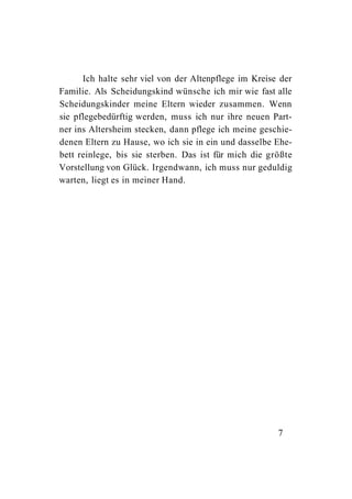 Ich halte sehr viel von der Altenpflege im Kreise der
Familie. Als Scheidungskind wünsche ich mir wie fast alle
Scheidungskinder meine Eltern wieder zusammen. Wenn
sie pflegebedürftig werden, muss ich nur ihre neuen Part-
ner ins Altersheim stecken, dann pflege ich meine geschie-
denen Eltern zu Hause, wo ich sie in ein und dasselbe Ehe-
bett reinlege, bis sie sterben. Das ist für mich die größte
Vorstellung von Glück. Irgendwann, ich muss nur geduldig
warten, liegt es in meiner Hand.




                                                       7
 