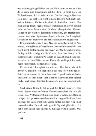 und wie neugierig ich bin. An der Tür nimmt er meine Hän-
de in seine und küsst mich auf die Stirn. Er führt mich ins
Wohnzimmer. Es ist sehr warm. Die Heizung bollert vor
sich hin. Hier soll sich wohl jemand längere Zeit nackt auf-
halten können. Es ist sehr dunkel. Rolladen runter. Nur
eine kleine Tischleuchte mit 25 Watt ist an. In deren Schein
steht auf dem Boden eine Schüssel dampfendes Wasser.
Daneben ein kleines gefaltetes Handtuch, ein Herrennass-
rasierer und eine Sprühdose Rasierschaum. Die komplette
Couch ist mit mehreren großen Handtüchern abgedeckt.
   Er zieht mich schnell aus. Nur mit dem Rock hat er Pro-
bleme. Komplizierter Verschluss. Hochschieben reicht ihm
wohl nicht. Soll offenbar ganz weg, der Stoff. Ich helfe ihm.
Er legt mich schräg auf die Couch. Mit dem Kopf in die
hinterste Ecke, mit dem Po direkt an den Abgrund. Ich stüt-
ze mich mit den Füßen an der Kante ab, so liege ich da wie
beim Frauenarzt, in Brökertstellung.
   Er zieht sich komplett vor mir aus. Das hatte ich nicht
erwartet. Dachte, ich zieh mich aus und er bleibt beklei-
det. Umso besser. Er hat schon harte Nippel und eine halbe
Erektion. Er hat einen sehr dünnen Schwanz mit spitzer
Eichel und einem leichten Linksdrall. Von mir aus betrach-
tet.
   Und einen Brotlaib hat er auf die Brust tätowiert. Die
Form deutet eher auf einen Kastenbutterplatz als auf ein
Grau- oder Vollkornbrot hin. Langsam wird meine Atmung
ruhiger. Ich gewöhne mich schnell an ungewöhnliche Situ-
ationen. Ich verschränke die Arme hinter meinem Kopf und
beobachte ihn. Er wirkt sehr geschäftig und glücklich. Ich
habe hier, glaub ich, nichts zu tun außer Rumliegen. Mal
gucken.

  52
 