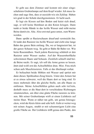 Er geht aus dem Zimmer und kommt mit einer einge-
schalteten Grubenlampe auf dem Kopf wieder. Ich muss la-
chen und sage ihm, dass er aussieht wie ein Zyklop. Haben
wir grad in der Schule durchgenommen. Er lacht auch.
   Er legt ein Kissen auf den Boden und kniet sich drauf,
sagt, er will keine Hornhaut an den Knien kriegen. Dann
tunkt er beide Hände in das heiße Wasser und reibt meine
Beine damit ein. Aha. Also erst mal ganz unten, zum Warm-
werden.
   Dann sprüht er Rasierschaum drauf und verstreicht ihn.
Er tunkt den Rasierer ins heiße Wasser und zieht eine lange
Bahn das ganze Bein entlang. Da, wo er langrasiert hat, ist
der ganze Schaum weg. So geht er Bahn für Bahn vor. Wie
beim Rasenmähen. Nach jedem Rasierzug schüttelt er den
Rasierer unter Wasser sauber. Auf der Wasseroberfläche
schwimmen Haare und Schaum. Ziemlich schnell sind bei-
de Beine nackt. Er sagt, ich soll die Arme genau so lassen.
Jetzt sind wohl erst die Achselhöhlen dran. Mist. Freu mich
schon aufs Muschirasieren. Falls er das überhaupt vorhat.
   Er befeuchtet beide Höhlen mit Wasser und spritzt mir
dann dieses Sprühsahne-Zeug hinein. Unter den Armen hat
er es etwas schwerer, weil die Haare dort so lang sind. Er
muss mehrmals über die gleiche Stelle, um alle Haare zu
entfernen. Meine Achselhöhlen gehen auch sehr tief rein,
deshalb muss er die Haut dort in verschiedene Richtungen
strammziehen, um über eine glatte Fläche rasieren zu kön-
nen. Mit seiner Grubenlampe wirft er einen Lichtkreis auf
meine Haut. Wenn er näher ran geht, um genau hinzugu-
cken, wird der Kreis klein und sehr hell. Geht er weiter weg
mit seinen Augen, strahlt er mit schummrigem Licht eine
große Fläche an. Der Lichtkreis trifft genau den Punkt, den

                                                      53
 