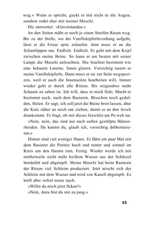 weg.« Wenn er spricht, guckt er mir nicht in die Augen,
sondern redet eher mit meiner Muschi.
   Die antwortet: »Einverstanden.«
   An den Seiten mäht er noch je einen Streifen Rasen weg.
Bis zu der Stelle, wo der Vanillekipferlnvorhang aufgeht,
lässt er die Frisur spitz zulaufen. Jetzt muss er an die
Schamlippen ran. Endlich. Endlich. Er geht mit dem Kopf
zwischen meine Beine. So kann er am besten mit seiner
Lampe die Muschi anleuchten. Die leuchtet bestimmt wie
eine behaarte Laterne. Innen glutrot. Vorsichtig rasiert er
meine Vanillekipferln. Dann muss er sie zur Seite wegsprei-
zen, weil er auch die Innenseiten bearbeiten will. Immer
wieder geht er durch alle Ritzen. Bis nirgendwo mehr
Schaum zu sehen ist. Ich will, dass er mich fickt. Macht er
bestimmt auch, nach dem Rasieren. Bisschen noch gedul-
den, Helen. Er sagt, ich soll jetzt die Beine breit lassen, aber
die Knie näher an mich ran ziehen, damit er an den Arsch
drankommt. Er fragt, ob mir dieses Gewülst am Po weh tut.
   »Nein, nein, das sind nur nach außen gestülpte Hämor-
rhoiden. Da kannst du, glaub ich, vorsichtig drüberrasie-
ren.«
   Hinten sind viel weniger Haare. Er fährt ein paar Mal mit
dem Rasierer die Poritze hoch und runter und einmal im
Kreis um den Damm rum. Fertig. Wieder werde ich mit
mittlerweile nicht mehr heißem Wasser aus der Schüssel
beträufelt und abgetupft. Meine Muschi hat beim Rasieren
der Ritzen viel Schleim produziert. Jetzt mischt sich der
Schleim mit dem Wasser und wird von Kanell abgetupft. Es
trieft aber sofort neuer nach.
   »Willst du mich jetzt ficken?«
   »Nein, dazu bist du mir zu jung.«

                                                          55
 