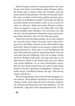 Solche Wimpern nenne ich Augenschnurrbart. Das kann
ich gar nicht leiden, wenn Männer schöne Wimpern haben.
Bei Frauen regt es mich ja schon auf. Wimpern sind eins
meiner großen Lebensthemen. Da achte ich bei jedem drauf.
Wie lang, wie dicht, welche Farbe, gefärbt, getuscht, gebo-
gen oder mit Schlafdreck verklebt? Viele haben die Spitzen
auch hell und den Ansatz dunkel, sodass es nur so wirkt, als
wären sie sehr kurz. Würde man solche Wimpern tuschen,
sähen sie doppelt so lang aus. Ich selbst hatte viele Jahre
meiner Kindheit keine Wimpern. Als ich kleiner war, hab
ich sehr viele Komplimente bekommen wegen meiner lan-
gen dichten Wimpern, das weiß ich noch ganz genau.
   Einmal hat eine Frau Mama gefragt, ob es nicht schlimm
sei, wenn die eigene Tochter mit sechs schon vollere Wim-
pern hat als die Mutter, obwohl sie ihre offensichtlich biegt
und tuscht. Mama hat immer zu mir gesagt, es gibt ein altes
Zigeunersprichwort: Wenn man zu viele Komplimente für
eine Sache bekommt, geht die irgendwann kaputt. Das war
auch jedes Mal ihre Erklärung, wenn ich sie fragte, warum
ich keine Wimpern mehr habe. Ich kann mich aber an ein
Bild erinnern. Mitten in der Nacht werde ich wach, Mama
sitzt auf der Bettkante, wo sie sonst Geschichten vorliest,
hält mit einer Hand meinen Kopf fest, und ich spüre kaltes
Metall an meinen Augenlidern entlangfahren. Schnipp. An
beiden Augen. Und Mamas Stimme, die sagt: »Alles nur ein
Traum, mein Kind.«
   Mit den Fingerspitzen hab ich die Wimpernstoppeln im-
mer betastet. Wenn Mamas Geschichte von den Zigeunern
stimmen würde, dann wären die doch wohl ganz ausgefal-
len. Ich kann das Mama aber auch nicht anhängen, weil ich
oft Realität, Lüge und Traum durcheinanderwerfe. Vor al-

  60
 