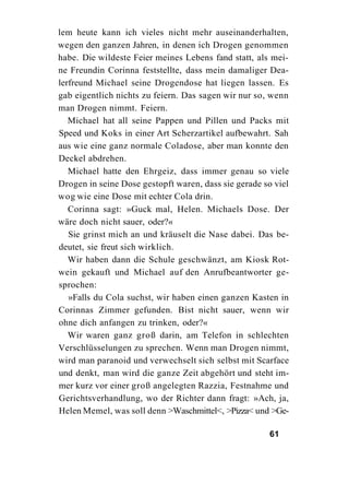 lem heute kann ich vieles nicht mehr auseinanderhalten,
wegen den ganzen Jahren, in denen ich Drogen genommen
habe. Die wildeste Feier meines Lebens fand statt, als mei-
ne Freundin Corinna feststellte, dass mein damaliger Dea-
lerfreund Michael seine Drogendose hat liegen lassen. Es
gab eigentlich nichts zu feiern. Das sagen wir nur so, wenn
man Drogen nimmt. Feiern.
   Michael hat all seine Pappen und Pillen und Packs mit
Speed und Koks in einer Art Scherzartikel aufbewahrt. Sah
aus wie eine ganz normale Coladose, aber man konnte den
Deckel abdrehen.
   Michael hatte den Ehrgeiz, dass immer genau so viele
Drogen in seine Dose gestopft waren, dass sie gerade so viel
wog wie eine Dose mit echter Cola drin.
   Corinna sagt: »Guck mal, Helen. Michaels Dose. Der
wäre doch nicht sauer, oder?«
   Sie grinst mich an und kräuselt die Nase dabei. Das be-
deutet, sie freut sich wirklich.
   Wir haben dann die Schule geschwänzt, am Kiosk Rot-
wein gekauft und Michael auf den Anrufbeantworter ge-
sprochen:
   »Falls du Cola suchst, wir haben einen ganzen Kasten in
Corinnas Zimmer gefunden. Bist nicht sauer, wenn wir
ohne dich anfangen zu trinken, oder?«
   Wir waren ganz groß darin, am Telefon in schlechten
Verschlüsselungen zu sprechen. Wenn man Drogen nimmt,
wird man paranoid und verwechselt sich selbst mit Scarface
und denkt, man wird die ganze Zeit abgehört und steht im-
mer kurz vor einer groß angelegten Razzia, Festnahme und
Gerichtsverhandlung, wo der Richter dann fragt: »Ach, ja,
Helen Memel, was soll denn >Waschmittel<, >Pizza< und >Ge-

                                                      61
 