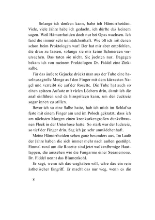 Solange ich denken kann, habe ich Hämorrhoiden.
Viele, viele Jahre habe ich gedacht, ich dürfte das keinem
sagen. Weil Hämorrhoiden doch nur bei Opas wachsen. Ich
fand die immer sehr unmädchenhaft. Wie oft ich mit denen
schon beim Proktologen war! Der hat mir aber empfohlen,
die dran zu lassen, solange sie mir keine Schmerzen ver-
ursachen. Das taten sie nicht. Sie juckten nur. Dagegen
bekam ich von meinem Proktologen Dr. Fiddel eine Zink-
salbe.
   Für das äußere Gejucke drückt man aus der Tube eine ha-
selnussgroße Menge auf den Finger mit dem kürzesten Na-
gel und verreibt sie auf der Rosette. Die Tube hat auch so
einen spitzen Aufsatz mit vielen Löchern drin, damit ich die
anal einführen und da hinspritzen kann, um den Juckreiz
sogar innen zu stillen.
   Bevor ich so eine Salbe hatte, hab ich mich im Schlaf so
feste mit einem Finger am und im Poloch gekratzt, dass ich
am nächsten Morgen einen kronkorkengroßen dunkelbrau-
nen Fleck in der Unterhose hatte. So stark war der Juckreiz,
so tief der Finger drin. Sag ich ja: sehr unmädchenhaft.
   Meine Hämorrhoiden sehen ganz besonders aus. Im Laufe
der Jahre haben die sich immer mehr nach außen gestülpt.
Einmal rund um die Rosette sind jetzt wolkenfbrmige Haut-
lappen, die aussehen wie die Fangarme einer Seeanemone.
Dr. Fiddel nennt das Blumenkohl.
   Er sagt, wenn ich das weghaben will, wäre das ein rein
ästhetischer Eingriff. Er macht das nur weg, wenn es die

  8
 
