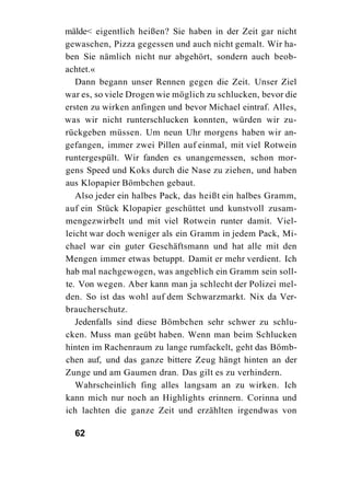 mälde< eigentlich heißen? Sie haben in der Zeit gar nicht
gewaschen, Pizza gegessen und auch nicht gemalt. Wir ha-
ben Sie nämlich nicht nur abgehört, sondern auch beob-
achtet.«
   Dann begann unser Rennen gegen die Zeit. Unser Ziel
war es, so viele Drogen wie möglich zu schlucken, bevor die
ersten zu wirken anfingen und bevor Michael eintraf. Alles,
was wir nicht runterschlucken konnten, würden wir zu-
rückgeben müssen. Um neun Uhr morgens haben wir an-
gefangen, immer zwei Pillen auf einmal, mit viel Rotwein
runtergespült. Wir fanden es unangemessen, schon mor-
gens Speed und Koks durch die Nase zu ziehen, und haben
aus Klopapier Bömbchen gebaut.
   Also jeder ein halbes Pack, das heißt ein halbes Gramm,
auf ein Stück Klopapier geschüttet und kunstvoll zusam-
mengezwirbelt und mit viel Rotwein runter damit. Viel-
leicht war doch weniger als ein Gramm in jedem Pack, Mi-
chael war ein guter Geschäftsmann und hat alle mit den
Mengen immer etwas betuppt. Damit er mehr verdient. Ich
hab mal nachgewogen, was angeblich ein Gramm sein soll-
te. Von wegen. Aber kann man ja schlecht der Polizei mel-
den. So ist das wohl auf dem Schwarzmarkt. Nix da Ver-
braucherschutz.
   Jedenfalls sind diese Bömbchen sehr schwer zu schlu-
cken. Muss man geübt haben. Wenn man beim Schlucken
hinten im Rachenraum zu lange rumfackelt, geht das Bömb-
chen auf, und das ganze bittere Zeug hängt hinten an der
Zunge und am Gaumen dran. Das gilt es zu verhindern.
   Wahrscheinlich fing alles langsam an zu wirken. Ich
kann mich nur noch an Highlights erinnern. Corinna und
ich lachten die ganze Zeit und erzählten irgendwas von

  62
 