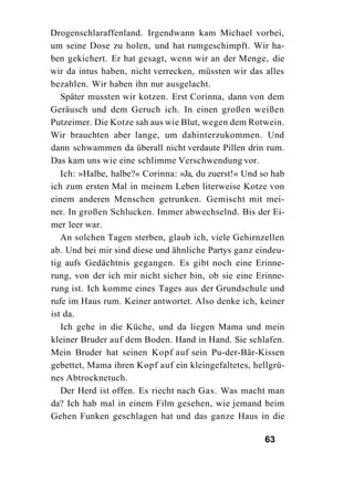 Drogenschlaraffenland. Irgendwann kam Michael vorbei,
um seine Dose zu holen, und hat rumgeschimpft. Wir ha-
ben gekichert. Er hat gesagt, wenn wir an der Menge, die
wir da intus haben, nicht verrecken, müssten wir das alles
bezahlen. Wir haben ihn nur ausgelacht.
   Später mussten wir kotzen. Erst Corinna, dann von dem
Geräusch und dem Geruch ich. In einen großen weißen
Putzeimer. Die Kotze sah aus wie Blut, wegen dem Rotwein.
Wir brauchten aber lange, um dahinterzukommen. Und
dann schwammen da überall nicht verdaute Pillen drin rum.
Das kam uns wie eine schlimme Verschwendung vor.
   Ich: »Halbe, halbe?« Corinna: »Ja, du zuerst!« Und so hab
ich zum ersten Mal in meinem Leben literweise Kotze von
einem anderen Menschen getrunken. Gemischt mit mei-
ner. In großen Schlucken. Immer abwechselnd. Bis der Ei-
mer leer war.
   An solchen Tagen sterben, glaub ich, viele Gehirnzellen
ab. Und bei mir sind diese und ähnliche Partys ganz eindeu-
tig aufs Gedächtnis gegangen. Es gibt noch eine Erinne-
rung, von der ich mir nicht sicher bin, ob sie eine Erinne-
rung ist. Ich komme eines Tages aus der Grundschule und
rufe im Haus rum. Keiner antwortet. Also denke ich, keiner
ist da.
   Ich gehe in die Küche, und da liegen Mama und mein
kleiner Bruder auf dem Boden. Hand in Hand. Sie schlafen.
Mein Bruder hat seinen Kopf auf sein Pu-der-Bär-Kissen
gebettet, Mama ihren Kopf auf ein kleingefaltetes, hellgrü-
nes Abtrocknetuch.
   Der Herd ist offen. Es riecht nach Gas. Was macht man
da? Ich hab mal in einem Film gesehen, wie jemand beim
Gehen Funken geschlagen hat und das ganze Haus in die

                                                      63
 