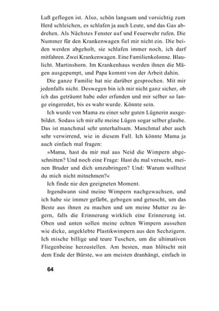 Luft geflogen ist. Also, schön langsam und vorsichtig zum
Herd schleichen, es schlafen ja auch Leute, und das Gas ab-
drehen. Als Nächstes Fenster auf und Feuerwehr rufen. Die
Nummer für den Krankenwagen fiel mir nicht ein. Die bei-
den werden abgeholt, sie schlafen immer noch, ich darf
mitfahren. Zwei Krankenwagen. Eine Familienkolonne. Blau-
licht. Martinshorn. Im Krankenhaus werden ihnen die Mä-
gen ausgepumpt, und Papa kommt von der Arbeit dahin.
   Die ganze Familie hat nie darüber gesprochen. Mit mir
jedenfalls nicht. Deswegen bin ich mir nicht ganz sicher, ob
ich das geträumt habe oder erfunden und mir selber so lan-
ge eingeredet, bis es wahr wurde. Könnte sein.
   Ich wurde von Mama zu einer sehr guten Lügnerin ausge-
bildet. Sodass ich mir alle meine Lügen sogar selber glaube.
Das ist manchmal sehr unterhaltsam. Manchmal aber auch
sehr verwirrend, wie in diesem Fall. Ich könnte Mama ja
auch einfach mal fragen:
   »Mama, hast du mir mal aus Neid die Wimpern abge-
schnitten? Und noch eine Frage: Hast du mal versucht, mei-
nen Bruder und dich umzubringen? Und: Warum wolltest
du mich nicht mitnehmen?«
   Ich finde nie den geeigneten Moment.
   Irgendwann sind meine Wimpern nachgewachsen, und
ich habe sie immer gefärbt, gebogen und getuscht, um das
Beste aus ihnen zu machen und um meine Mutter zu är-
gern, falls die Erinnerung wirklich eine Erinnerung ist.
Oben und unten sollen meine echten Wimpern aussehen
wie dicke, angeklebte Plastikwimpern aus den Sechzigern.
Ich mische billige und teure Tuschen, um die ultimativen
Fliegenbeine herzustellen. Am besten, man blötscht mit
dem Ende der Bürste, wo am meisten dranhängt, einfach in

  64
 
