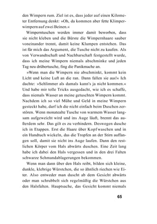 den Wimpern rum. Ziel ist es, dass jeder auf einen Kilome-
ter Entfernung denkt: »Oh, da kommen aber fette Klimper-
wimpern auf zwei Beinen.«
   Wimperntuschen werden immer damit beworben, dass
sie nicht kleben und die Bürste die Wimpernhaare sauber
voneinander trennt, damit keine Klumpen entstehen. Das
ist für mich das Argument, die Tusche nicht zu kaufen. Als
von Verwandtschaft und Nachbarschaft festgestellt wurde,
dass ich meine Wimpern niemals abschminke und jeden
Tag neu drübertusche, fing die Panikmache an.
   »Wenn man die Wimpern nie abschminkt, kommt kein
Licht und keine Luft an die ran. Dann fallen sie aus!« Ich
dachte: »Schlimmer als damals kann's ja nicht kommen.«
Und habe mir tolle Tricks ausgedacht, wie ich es schaffe,
dass niemals Wasser an meine getuschten Wimpern kommt.
Nachdem ich so viel Mühe und Geld in meine Wimpern
gesteckt habe, darf ich die nicht einfach beim Duschen zer-
stören. Wenn monatealte Tusche von warmem Wasser lang-
sam aufgeweicht wird und ins Auge läuft, brennt das au-
ßerdem sehr. Das gilt es zu verhindern. Deswegen dusche
ich in Etappen. Erst die Haare über Kopf waschen und in
ein Handtuch wickeln, das die Tropfen an der Stirn auffan-
gen soll, damit sie nicht ins Auge laufen. Dann den rest-
lichen Körper vom Hals abwärts duschen. Eine Zeit lang
habe ich dabei den Hals vergessen und in den drei Falten
schwarze Schmandablagerungen bekommen.
   Wenn man dann über den Hals reibt, bilden sich kleine,
dunkle, klebrige Würstchen, die so ähnlich riechen wie Ei-
ter. Also entweder man duscht ab dem Gesicht abwärts
oder man schrubbelt sich regelmäßig die Würstchen aus
den Halsfalten. Hauptsache, das Gesicht kommt niemals

                                                     65
 