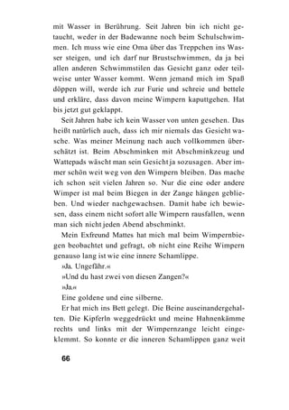 mit Wasser in Berührung. Seit Jahren bin ich nicht ge-
taucht, weder in der Badewanne noch beim Schulschwim-
men. Ich muss wie eine Oma über das Treppchen ins Was-
ser steigen, und ich darf nur Brustschwimmen, da ja bei
allen anderen Schwimmstilen das Gesicht ganz oder teil-
weise unter Wasser kommt. Wenn jemand mich im Spaß
döppen will, werde ich zur Furie und schreie und bettele
und erkläre, dass davon meine Wimpern kaputtgehen. Hat
bis jetzt gut geklappt.
   Seit Jahren habe ich kein Wasser von unten gesehen. Das
heißt natürlich auch, dass ich mir niemals das Gesicht wa-
sche. Was meiner Meinung nach auch vollkommen über-
schätzt ist. Beim Abschminken mit Abschminkzeug und
Wattepads wäscht man sein Gesicht ja sozusagen. Aber im-
mer schön weit weg von den Wimpern bleiben. Das mache
ich schon seit vielen Jahren so. Nur die eine oder andere
Wimper ist mal beim Biegen in der Zange hängen geblie-
ben. Und wieder nachgewachsen. Damit habe ich bewie-
sen, dass einem nicht sofort alle Wimpern rausfallen, wenn
man sich nicht jeden Abend abschminkt.
   Mein Exfreund Mattes hat mich mal beim Wimpernbie-
gen beobachtet und gefragt, ob nicht eine Reihe Wimpern
genauso lang ist wie eine innere Schamlippe.
   »Ja. Ungefähr.«
   »Und du hast zwei von diesen Zangen?«
   »Ja.«
   Eine goldene und eine silberne.
   Er hat mich ins Bett gelegt. Die Beine auseinandergehal-
ten. Die Kipferln weggedrückt und meine Hahnenkämme
rechts und links mit der Wimpernzange leicht einge-
klemmt. So konnte er die inneren Schamlippen ganz weit

  66
 