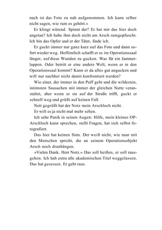 nach ist das Foto zu nah aufgenommen. Ich kann selber
nicht sagen, wie rum es gehört.«
   Er klingt wütend. Spinnt der? Er hat mir das hier doch
angetan? Ich habe ihm doch nicht am Arsch rumgepfuscht.
Ich bin das Opfer und er der Täter, finde ich.
   Er guckt immer nur ganz kurz auf das Foto und dann so-
fort wieder weg. Hoffentlich schafft er es im Operationssaal
länger, auf diese Wunden zu gucken. Was für ein Jammer-
lappen. Oder betritt er eine andere Welt, wenn er in den
Operationssaal kommt? Kann er da alles gut angucken und
will nur nachher nicht damit konfrontiert werden?
   Wie einer, der immer in den Puff geht und die wildesten,
intimsten Sausachen mit immer der gleichen Nutte veran-
staltet, aber wenn er sie auf der Straße trifft, guckt er
schnell weg und grüßt auf keinen Fall.
   Nett gegrüßt hat der Notz mein Arschloch nicht.
   Er will es ja nicht mal mehr sehen.
   Ich sehe Panik in seinen Augen: Hilfe, mein kleines OP-
Arschloch kann sprechen, stellt Fragen, hat sich selbst fo-
tografiert.
   Das hier hat keinen Sinn. Der weiß nicht, wie man mit
den Menschen spricht, die an seinem Operationsobjekt
Arsch noch dranhängen.
   »Vielen Dank, Herr Notz.« Das soll heißen, er soll raus-
gehen. Ich hab extra alle akademischen Titel weggelassen.
Das hat gesessen. Er geht raus.
 