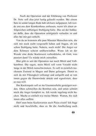 Nach der Operation und der Erklärung von Professor
Dr. Notz soll also jetzt lustig gekackt werden. Bei einem
Satz in seiner langen Rede hab ich kurz aufgepasst: Ich wer-
de erst aus dem Krankenhaus entlassen, wenn ich einen er-
folgreichen unblutigen Stuhlgang hatte. Das sei der Indika-
tor dafür, dass die Operation erfolgreich verlaufen ist und
alles bei mir gut verheilt.
   Von da an kommen alle paar Minuten Menschen rein, die
sich mir noch nicht vorgestellt haben und fragen, ob ich
schon Stuhlgang hatte. Nahein, noch nicht! Die Angst vor
dem Schmerz scheint unüberwindbar. Wenn ich an der
Wunde eine dicke Kackwurst vorbeidrücke, oh Gott, was
passiert dann? Es würde mich zerreißen.
   Hier gibt es seit der Operation nur noch Müsli und Voll-
kornbrot. Die sagen, mein Müsli soll vorm Verzehr nicht
lange in der Milch rumschwimmen. Es soll in ziemlich tro-
ckenem Zustand in Magen und Darm gelangen. Damit es
sich da mit Flüssigkeit vollsaugt und aufquillt und so von
innen gegen die Darmwände drückt und signalisiert, dass
es raus will.
   Der Kackimpuls soll so ins Unermessliche gesteigert wer-
den. Oben schmeißen die Bomben rein, und unten schnürt
mich die Angst komplett zu. Ich werde tagelang nicht ka-
cken. Mache es einfach wie meine Mutter. Warten, bis sich
innen alles auflöst.
   Darf man beim Kackewarten auch Pizza essen? Ich frage
nicht und beschließe, dass es für die Analheilung auch

                                                      69
 
