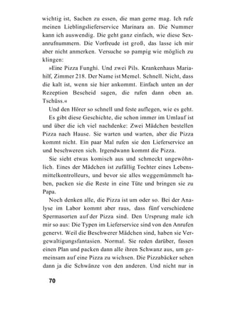 wichtig ist, Sachen zu essen, die man gerne mag. Ich rufe
meinen Lieblingslieferservice Marinara an. Die Nummer
kann ich auswendig. Die geht ganz einfach, wie diese Sex-
anrufnummern. Die Vorfreude ist groß, das lasse ich mir
aber nicht anmerken. Versuche so pampig wie möglich zu
klingen:
   »Eine Pizza Funghi. Und zwei Pils. Krankenhaus Maria-
hilf, Zimmer 218. Der Name ist Memel. Schnell. Nicht, dass
die kalt ist, wenn sie hier ankommt. Einfach unten an der
Rezeption Bescheid sagen, die rufen dann oben an.
Tschüss.«
   Und den Hörer so schnell und feste auflegen, wie es geht.
   Es gibt diese Geschichte, die schon immer im Umlauf ist
und über die ich viel nachdenke: Zwei Mädchen bestellen
Pizza nach Hause. Sie warten und warten, aber die Pizza
kommt nicht. Ein paar Mal rufen sie den Lieferservice an
und beschweren sich. Irgendwann kommt die Pizza.
   Sie sieht etwas komisch aus und schmeckt ungewöhn-
lich. Eines der Mädchen ist zufällig Tochter eines Lebens-
mittelkontrolleurs, und bevor sie alles weggemümmelt ha-
ben, packen sie die Reste in eine Tüte und bringen sie zu
Papa.
   Noch denken alle, die Pizza ist um oder so. Bei der Ana-
lyse im Labor kommt aber raus, dass fünf verschiedene
Spermasorten auf der Pizza sind. Den Ursprung male ich
mir so aus: Die Typen im Lieferservice sind von den Anrufen
genervt. Weil die Beschwerer Mädchen sind, haben sie Ver-
gewaltigungsfantasien. Normal. Sie reden darüber, fassen
einen Plan und packen dann alle ihren Schwanz aus, um ge-
meinsam auf eine Pizza zu wichsen. Die Pizzabäcker sehen
dann ja die Schwänze von den anderen. Und nicht nur in

  70
 