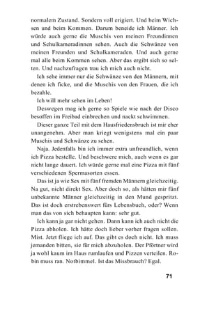 normalem Zustand. Sondern voll erigiert. Und beim Wich-
sen und beim Kommen. Darum beneide ich Männer. Ich
würde auch gerne die Muschis von meinen Freundinnen
und Schulkameradinnen sehen. Auch die Schwänze von
meinen Freunden und Schulkameraden. Und auch gerne
mal alle beim Kommen sehen. Aber das ergibt sich so sel-
ten. Und nachzufragen trau ich mich auch nicht.
   Ich sehe immer nur die Schwänze von den Männern, mit
denen ich ficke, und die Muschis von den Frauen, die ich
bezahle.
   Ich will mehr sehen im Leben!
   Deswegen mag ich gerne so Spiele wie nach der Disco
besoffen im Freibad einbrechen und nackt schwimmen.
   Dieser ganze Teil mit dem Hausfriedensbruch ist mir eher
unangenehm. Aber man kriegt wenigstens mal ein paar
Muschis und Schwänze zu sehen.
   Naja. Jedenfalls bin ich immer extra unfreundlich, wenn
ich Pizza bestelle. Und beschwere mich, auch wenn es gar
nicht lange dauert. Ich würde gerne mal eine Pizza mit fünf
verschiedenen Spermasorten essen.
   Das ist ja wie Sex mit fünf fremden Männern gleichzeitig.
Na gut, nicht direkt Sex. Aber doch so, als hätten mir fünf
unbekannte Männer gleichzeitig in den Mund gespritzt.
Das ist doch erstrebenswert fürs Lebensbuch, oder? Wenn
man das von sich behaupten kann: sehr gut.
   Ich kann ja gar nicht gehen. Dann kann ich auch nicht die
Pizza abholen. Ich hätte doch lieber vorher fragen sollen.
Mist. Jetzt fliege ich auf. Das gibt es doch nicht. Ich muss
jemanden bitten, sie für mich abzuholen. Der Pförtner wird
ja wohl kaum im Haus rumlaufen und Pizzen verteilen. Ro-
bin muss ran. Notbimmel. Ist das Missbrauch? Egal.

                                                      71
 