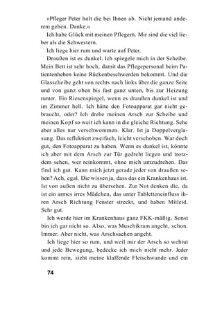 »Pfleger Peter holt die bei Ihnen ab. Nicht jemand ande-
rem geben. Danke.«
   Ich habe Glück mit meinen Pflegern. Mir sind die viel lie-
ber als die Schwestern.
   Ich liege hier rum und warte auf Peter.
   Draußen ist es dunkel. Ich spiegele mich in der Scheibe.
Mein Bett ist sehr hoch, damit das Pflegepersonal beim Pa-
tientenheben keine Rückenbeschwerden bekommt. Und die
Glasscheibe geht von rechts nach links über die ganze Seite
und von ganz oben bis fast ganz unten, bis zur Heizung
runter. Ein Riesenspiegel, wenn es draußen dunkel ist und
im Zimmer hell. Ich hätte den Fotoapparat gar nicht ge-
braucht, oder? Ich drehe meinen Arsch zur Scheibe und
meinen Kopf so weit ich kann in die gleiche Richtung. Sehe
aber alles nur verschwommen. Klar. Ist ja Doppelvergla-
sung. Das reflektiert zweifach, leicht verschoben. War doch
gut, den Fotoapparat zu haben. Wenn es dunkel ist, könnte
ich aber mit dem Arsch zur Tür gedreht liegen und trotz-
dem sehen, wer reinkommt, ohne mich umzudrehen. Das
find ich gut. Kann mich jetzt gerade jeder von draußen se-
hen? Ach, egal. Die wissen ja, dass das ein Krankenhaus ist.
Ist von außen nicht zu übersehen. Zur Not denken die, da
ist ein armes irres Mädchen, das unter Tabletteneinfluss ih-
ren Arsch Richtung Fenster streckt, und haben Mitleid.
Sehr gut.
   Ich werde hier im Krankenhaus ganz FKK-mäßig. Sonst
bin ich gar nicht so. Also, was Muschikram angeht, schon.
Immer. Aber nicht, was Arschsachen angeht.
   Ich liege hier so rum, und weil mir der Arsch so wehtut
und jede Bewegung, bedecke ich mich nicht mehr. Jeder
kommt rein, sieht meine klaffende Fleischwunde und ein

  74
 