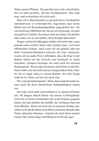 Stück meiner Pflaume. Da gewöhnt man sich schnell dran.
Nix ist mehr peinlich. Ich bin Arschpatientin. Das sieht
man, und so benehme ich mich auch.
   Dass ich in Muschisachen so gesund und in Arschsachen
normalerweise so verkrampft bin, liegt daran, dass meine
Mutter mir ein Riesenkackaproblem angezüchtet hat. Als
ich ein kleines Mädchen war, hat sie mir oft gesagt, sie gehe
nie groß auf Toilette. Sie müsse auch nie furzen. Sie behalte
alles innen, bis es sich auflöst. Kein Wunder dann alles!
   Wegen solchen Erzählungen schäme ich mich total, wenn
jemand mich auf Klo hören oder riechen kann. Auf einer
öffentlichen Toilette, auch wenn ich nur pinkele oder mir
beim Untenrum-Muskeln-Loslassen ein Furz entwischt,
werde ich um jeden Preis verhindern, dass die Frau in der
Kabine neben mir das Gesicht zum Geräusch zu sehen
bekommt. Genauso benehme ich mich auch bei meinem
Kackageruch. Wenn reges Kommen und Gehen in den Ka-
binen neben mir herrscht und ich rumgestunken habe, blei-
be ich so lange ruhig in meiner Kabine, bis kein Zeuge
mehr da ist. Dann erst trau ich mich raus.
   Wie eine Kackakriminelle. Meine Klassenkameraden la-
chen mich für diese übertriebene Schamhaftigkeit immer
aus.
   Ich ziehe mich auch nicht einfach so in meinem Zimmer
um. Da hängen überall Poster von meiner Lieblingsband.
Und weil sie beim Fotomachen alle in die Kamera geguckt
haben, hat man nachher das Gefühl, die verfolgen einen mit
ihren Blicken. Wenn ich mich also in meinem Zimmer um-
ziehen will und die dabei einen Blick auf meine Muschi oder
Titten erhaschen könnten, versteck ich mich hinter meiner
Couch. Bei echten Jungs und Männern ist mir das egal.

                                                       75
 