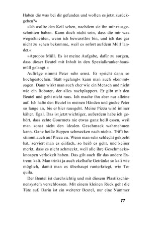 Haben die was bei dir gefunden und wollen es jetzt zurück-
geben?«
   »Ich wollte den Keil sehen, nachdem sie ihn mir rausge-
schnitten haben. Kann doch nicht sein, dass die mir was
wegschneiden, wenn ich bewusstlos bin, und ich das gar
nicht zu sehen bekomme, weil es sofort auf dem Müll lan-
det.«
   »Apropos Müll. Es ist meine Aufgabe, dafür zu sorgen,
dass dieser Beutel mit Inhalt in den Spezialkrankenhaus-
müll gelangt.«
   Aufträge nimmt Peter sehr ernst. Er spricht dann so
hochgestochen. Statt »gelangt« kann man auch »kommt«
sagen. Dann wirkt man auch eher wie ein Mensch und nicht
wie ein Roboter, der alles nachplappert. Er gibt mir den
Beutel und geht nicht raus. Ich mache ihn aber nur alleine
auf. Ich halte den Beutel in meinen Händen und gucke Peter
so lange an, bis er hier rausgeht. Meine Pizza wird immer
kälter. Egal. Das ist jetzt wichtiger, außerdem habe ich ge-
hört, dass echte Gourmets nie etwas ganz heiß essen, weil
man sonst nicht den idealen Geschmack wahrnehmen
kann. Ganz heiße Suppen schmecken nach nichts. Trifft be-
stimmt auch auf Pizza zu. Wenn man sehr schlecht gekocht
hat, serviert man es einfach, so heiß es geht, und keiner
merkt, dass es nicht schmeckt, weil alle ihre Geschmacks-
knospen verkokelt haben. Das gilt auch für das andere Ex-
trem: kalt. Man trinkt ja auch ekelhafte Getränke so kalt wie
möglich, damit man es überhaupt runterkriegt, wie Te-
quila.
   Der Beutel ist durchsichtig und mit diesem Plastikschie-
nensystem verschlossen. Mit einem kleinen Ruck geht die
Tüte auf. Darin ist ein weiterer Beutel, nur eine Nummer

                                                       77
 