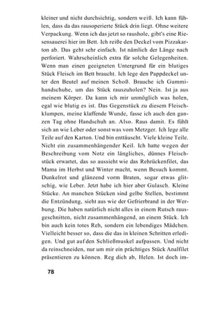 kleiner und nicht durchsichtig, sondern weiß. Ich kann füh-
len, dass da das rausoperierte Stück drin liegt. Ohne weitere
Verpackung. Wenn ich das jetzt so raushole, gibt's eine Rie-
sensauerei hier im Bett. Ich reiße den Deckel vom Pizzakar-
ton ab. Das geht sehr einfach. Ist nämlich der Länge nach
perforiert. Wahrscheinlich extra für solche Gelegenheiten.
Wenn man einen geeigneten Untergrund für ein blutiges
Stück Fleisch im Bett braucht. Ich lege den Pappdeckel un-
ter den Beutel auf meinen Schoß. Brauche ich Gummi-
handschuhe, um das Stück rauszuholen? Nein. Ist ja aus
meinem Körper. Da kann ich mir unmöglich was holen,
egal wie blutig es ist. Das Gegenstück zu diesem Fleisch-
klumpen, meine klaffende Wunde, fasse ich auch den gan-
zen Tag ohne Handschuh an. Also. Raus damit. Es fühlt
sich an wie Leber oder sonst was vom Metzger. Ich lege alle
Teile auf den Karton. Und bin enttäuscht. Viele kleine Teile.
Nicht ein zusammenhängender Keil. Ich hatte wegen der
Beschreibung vom Notz ein längliches, dünnes Fleisch-
stück erwartet, das so aussieht wie das Rehrückenfilet, das
Mama im Herbst und Winter macht, wenn Besuch kommt.
Dunkelrot und glänzend vorm Braten, sogar etwas glit-
schig, wie Leber. Jetzt habe ich hier aber Gulasch. Kleine
Stücke. An manchen Stücken sind gelbe Stellen, bestimmt
die Entzündung, sieht aus wie der Gefrierbrand in der Wer-
bung. Die haben natürlich nicht alles in einem Rutsch raus-
geschnitten, nicht zusammenhängend, an einem Stück. Ich
bin auch kein totes Reh, sondern ein lebendiges Mädchen.
Vielleicht besser so, dass die das in kleinen Schritten erledi-
gen. Und gut auf den Schließmuskel aufpassen. Und nicht
da reinschneiden, nur um mir ein prächtiges Stück Analfilet
präsentieren zu können. Reg dich ab, Helen. Ist doch im-

  78
 