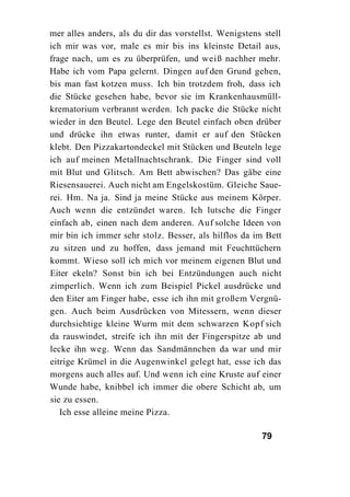 mer alles anders, als du dir das vorstellst. Wenigstens stell
ich mir was vor, male es mir bis ins kleinste Detail aus,
frage nach, um es zu überprüfen, und weiß nachher mehr.
Habe ich vom Papa gelernt. Dingen auf den Grund gehen,
bis man fast kotzen muss. Ich bin trotzdem froh, dass ich
die Stücke gesehen habe, bevor sie im Krankenhausmüll-
krematorium verbrannt werden. Ich packe die Stücke nicht
wieder in den Beutel. Lege den Beutel einfach oben drüber
und drücke ihn etwas runter, damit er auf den Stücken
klebt. Den Pizzakartondeckel mit Stücken und Beuteln lege
ich auf meinen Metallnachtschrank. Die Finger sind voll
mit Blut und Glitsch. Am Bett abwischen? Das gäbe eine
Riesensauerei. Auch nicht am Engelskostüm. Gleiche Saue-
rei. Hm. Na ja. Sind ja meine Stücke aus meinem Körper.
Auch wenn die entzündet waren. Ich lutsche die Finger
einfach ab, einen nach dem anderen. Auf solche Ideen von
mir bin ich immer sehr stolz. Besser, als hilflos da im Bett
zu sitzen und zu hoffen, dass jemand mit Feuchttüchern
kommt. Wieso soll ich mich vor meinem eigenen Blut und
Eiter ekeln? Sonst bin ich bei Entzündungen auch nicht
zimperlich. Wenn ich zum Beispiel Pickel ausdrücke und
den Eiter am Finger habe, esse ich ihn mit großem Vergnü-
gen. Auch beim Ausdrücken von Mitessern, wenn dieser
durchsichtige kleine Wurm mit dem schwarzen Kopf sich
da rauswindet, streife ich ihn mit der Fingerspitze ab und
lecke ihn weg. Wenn das Sandmännchen da war und mir
eitrige Krümel in die Augenwinkel gelegt hat, esse ich das
morgens auch alles auf. Und wenn ich eine Kruste auf einer
Wunde habe, knibbel ich immer die obere Schicht ab, um
sie zu essen.
   Ich esse alleine meine Pizza.

                                                       79
 