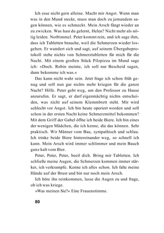Ich esse nicht gern alleine. Macht mir Angst. Wenn man
was in den Mund steckt, muss man doch zu jemandem sa-
gen können, wie es schmeckt. Mein Arsch fängt wieder an
zu zwicken. Was hast du gelernt, Helen? Nicht mehr als nö-
tig leiden. Notbimmel. Peter kommt rein, und ich sage ihm,
dass ich Tabletten brauche, weil die Schmerzen wieder los-
gehen. Er wundert sich und sagt, auf seinem Übergabepro-
tokoll stehe nichts von Schmerztabletten für mich für die
Nacht. Mit einem großen Stück Pilzpizza im Mund sage
ich: »Doch. Robin meinte, ich soll nur Bescheid sagen,
dann bekomme ich was.«
   Das kann nicht wahr sein. Jetzt frage ich schon früh ge-
nug und soll nun gar nichts mehr kriegen für die ganze
Nacht? Hilfe. Peter geht weg, um den Professor zu Hause
anzurufen. Er sagt, er darf eigenmächtig nichts entschei-
den, was nicht auf seinem Klemmbrett steht. Mir wird
schlecht vor Angst. Ich bin heute operiert worden und soll
schon in der ersten Nacht keine Schmerzmittel bekommen?
Mit dem Griff der Gabel öffne ich beide Biere. Ich bin eines
der wenigen Mädchen, die ich kenne, die das können. Sehr
praktisch. Wir Männer vom Bau, sympathisch und schlau.
Ich trinke beide Biere hintereinander weg, so schnell ich
kann. Mein Arsch wird immer schlimmer und mein Bauch
ganz kalt vom Bier.
   Peter, Peter, Peter, beeil dich. Bring mir Tabletten. Ich
schließe meine Augen, die Schmerzen kommen immer stär-
ker, ich verkrampfe. Kenne ich alles schon. Ich falte meine
Hände auf der Brust und bin nur noch mein Arsch.
   Ich höre ihn reinkommen, lasse die Augen zu und frage,
ob ich was kriege.
   »Was meinen Sie?« Eine Frauenstimme.

  80
 