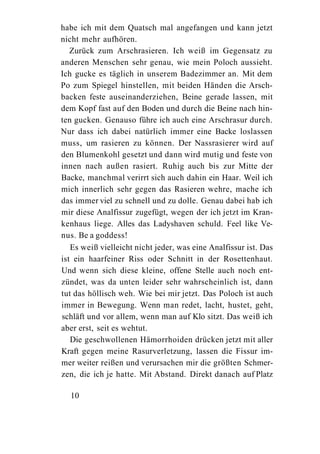 habe ich mit dem Quatsch mal angefangen und kann jetzt
nicht mehr aufhören.
   Zurück zum Arschrasieren. Ich weiß im Gegensatz zu
anderen Menschen sehr genau, wie mein Poloch aussieht.
Ich gucke es täglich in unserem Badezimmer an. Mit dem
Po zum Spiegel hinstellen, mit beiden Händen die Arsch-
backen feste auseinanderziehen, Beine gerade lassen, mit
dem Kopf fast auf den Boden und durch die Beine nach hin-
ten gucken. Genauso führe ich auch eine Arschrasur durch.
Nur dass ich dabei natürlich immer eine Backe loslassen
muss, um rasieren zu können. Der Nassrasierer wird auf
den Blumenkohl gesetzt und dann wird mutig und feste von
innen nach außen rasiert. Ruhig auch bis zur Mitte der
Backe, manchmal verirrt sich auch dahin ein Haar. Weil ich
mich innerlich sehr gegen das Rasieren wehre, mache ich
das immer viel zu schnell und zu dolle. Genau dabei hab ich
mir diese Analfissur zugefügt, wegen der ich jetzt im Kran-
kenhaus liege. Alles das Ladyshaven schuld. Feel like Ve-
nus. Be a goddess!
   Es weiß vielleicht nicht jeder, was eine Analfissur ist. Das
ist ein haarfeiner Riss oder Schnitt in der Rosettenhaut.
Und wenn sich diese kleine, offene Stelle auch noch ent-
zündet, was da unten leider sehr wahrscheinlich ist, dann
tut das höllisch weh. Wie bei mir jetzt. Das Poloch ist auch
immer in Bewegung. Wenn man redet, lacht, hustet, geht,
schläft und vor allem, wenn man auf Klo sitzt. Das weiß ich
aber erst, seit es wehtut.
   Die geschwollenen Hämorrhoiden drücken jetzt mit aller
Kraft gegen meine Rasurverletzung, lassen die Fissur im-
mer weiter reißen und verursachen mir die größten Schmer-
zen, die ich je hatte. Mit Abstand. Direkt danach auf Platz

  10
 